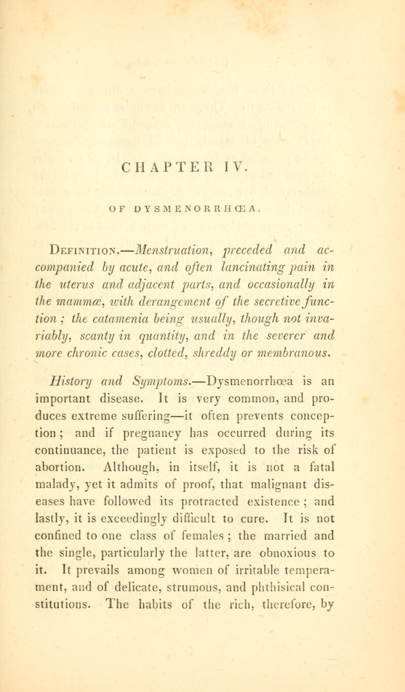 OF DYSMENORRHEA. Definition.—Menstruation, preceded and ac- companied by acute, and often lancinating pain in the uterus and adjacent parts, and occasionally in the mammce, with derangement of the secretive func- tion ; the catamenia being usually, though not inva- riably, scanty in quantity, and in the severer and more chronic cases, clotted, shreddy or membranous. History and Symptoms.—Dysmenorrhea is an important disease. It is very common, and pro- duces extreme suffering—it often prevents concep- tion ; and if pregnancy has occurred during its continuance, the patient is exposed to the risk of abortion. Although, in itself, it is not a fatal malady, yet it admits of proof, that malignant dis- eases have followed its protracted existence ; and lastly, it is exceedingly difficult to cure. It is not confined to one class of females ; the married and the single, particularly the latter, are obnoxious to it. It prevails among women of irritable tempera- ment, and of delicate, strumous, and phthisical con- stitutions. The habits of the rich, therefore, by