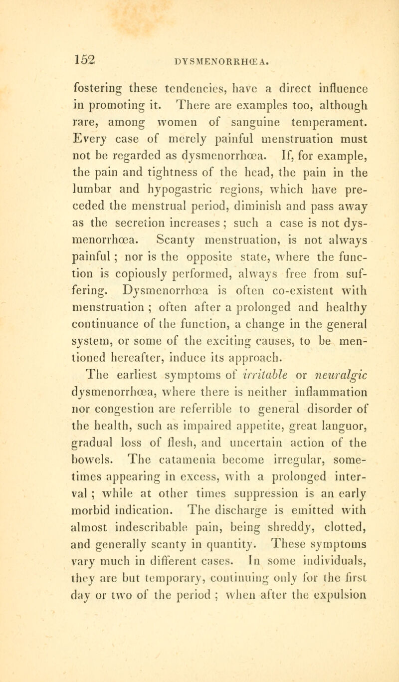 fostering these tendencies, have a direct influence in promoting it. There are examples too, although rare, among women of sanguine temperament. Every case of merely painful menstruation must not be regarded as dysmenorrhcea. If, for example, the pain and tightness of the head, the pain in the lumbar and hypogastric regions, which have pre- ceded the menstrual period, diminish and pass away as the secretion increases ; such a case is not dys- menorrhoea. Scanty menstruation, is not always painful; nor is the opposite state, where the func- tion is copiously performed, always free from suf- fering. Dysmenorrhcea is often co-existent with menstruation ; often after a prolonged and healthy continuance of the function, a change in the general system, or some of the exciting causes, to be men- tioned hereafter, induce its approach. The earliest symptoms of irritable or neuralgic dysmenorrhcea, where there is neither inflammation nor congestion are referrible to general disorder of the health, such as impaired appetite, great languor, gradual loss of flesh, and uncertain action of the bowels. The catamenia become irregular, some- times appearing in excess, with a prolonged inter- val ; while at other times suppression is an early morbid indication. The discharge is emitted with almost indescribable pain, being shreddy, clotted, and generally scanty in quantity. These symptoms vary much in different cases. In some individuals, they are but temporary, continuing only for the first day or two of the period ; when after the expulsion
