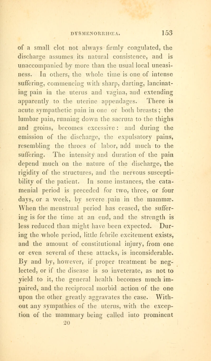 of a small clot not always firmly coagulated, the discharge assumes its natural consistence, and is unaccompanied by more than the usual local uneasi- ness. In others, the whole time is one of intense suffering, commencing with sharp, darting, lancinat- ing pain in the uterus and vagina, and extending apparently to the uterine appendages. There is acute sympathetic pain in one or both breasts ; the lumbar pain, running down the sacrum to the thighs and groins, becomes excessive: and during the emission of the discharge, the expulsatory pains, resembling the throes of labor, add much to the suffering. The intensity and duration of the pain depend much on the nature of the discharge, the rigidity of the structures, and the nervous suscepti- bility of the patient. In some instances, the cata- menial period is preceded for two, three, or four days, or a week, by severe pain in the mammas. When the menstrual period has ceased, the suffer- ing is for the time at an end, and the strength is less reduced than might have been expected. Dur- ing the whole period, little febrile excitement exists, and the amount of constitutional injury, from one or even several of these attacks, is inconsiderable. By and by, however, if proper treatment be neg- lected, or if the disease is so inveterate, as not to yield to it, the general health becomes much im- paired, and the reciprocal morbid action of the one upon the other greatly aggravates the case. With- out any sympathies of the uterus, with the excep- tion of the mammary being called into prominent 20