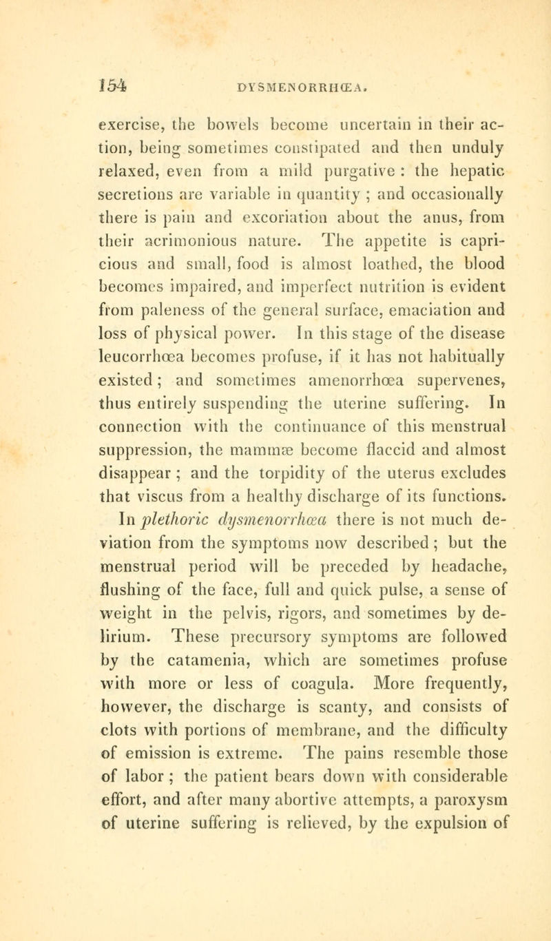 exercise, the bowels become uncertain in their ac- tion, being sometimes constipated and then unduly relaxed, even from a mild purgative : the hepatic secretions are variable in quantity ; and occasionally there is pain and excoriation about the anus, from their acrimonious nature. The appetite is capri- cious and small, food is almost loathed, the blood becomes impaired, and imperfect nutrition is evident from paleness of the general surface, emaciation and loss of physical power. In this stage of the disease leucorrhcea becomes profuse, if it has not habitually existed; and sometimes amenorrhcea supervenes, thus entirely suspending the uterine suffering. In connection with the continuance of this menstrual suppression, the mammre become flaccid and almost disappear ; and the torpidity of the uterus excludes that viscus from a healthy discharge of its functions. In plethoric dysmenorrhea there is not much de- viation from the symptoms now described; but the menstrual period will be preceded by headache, flushing of the face, full and quick pulse, a sense of weight in the pelvis, rigors, and sometimes by de- lirium. These precursory symptoms are followed by the catamenia, which are sometimes profuse with more or less of coagula. More frequently, however, the discharge is scanty, and consists of clots with portions of membrane, and the difficulty of emission is extreme. The pains resemble those of labor ; the patient bears down with considerable effort, and after many abortive attempts, a paroxysm of uterine suffering is relieved, by the expulsion of