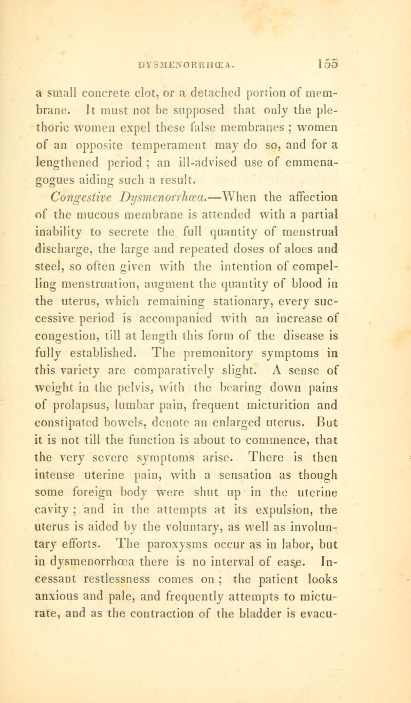 a small concrete clot, or a detached portion of mem- brane. It must not be supposed that only the ple- thoric women expel these false membranes ; women of an opposite temperament may do so, and for a lengthened period ; an ill-advised use of emmena- gogues aiding such a result. Congestive Dysmenorrhea.—When the affection of the mucous membrane is attended with a partial inability to secrete the full quantity of menstrual discharge, the large and repeated doses of aloes and steel, so often given with the intention of compel- ling menstruation, augment the quantity of blood in the uterus, which remaining stationary, every suc- cessive period is accompanied with an increase of congestion, till at length this form of the disease is fully established. The premonitory symptoms in this variety are comparatively slight. A sense of weight in the pelvis, with the bearing down pains of prolapsus, lumbar pain, frequent micturition and constipated bowels, denote an enlarged uterus. But it is not till the function is about to commence, that the very severe symptoms arise. There is then intense uterine pain, with a sensation as though some foreign body were shut up in the uterine cavity ; and in the attempts at its expulsion, the uterus is aided by the voluntary, as well as involun- tary efforts. The paroxysms occur as in labor, but in dysmenorrhcea there is no interval of eas,e. In- cessant restlessness comes on ; the patient looks anxious and pale, and frequently attempts to mictu- rate, and as the contraction of the bladder is evacu-
