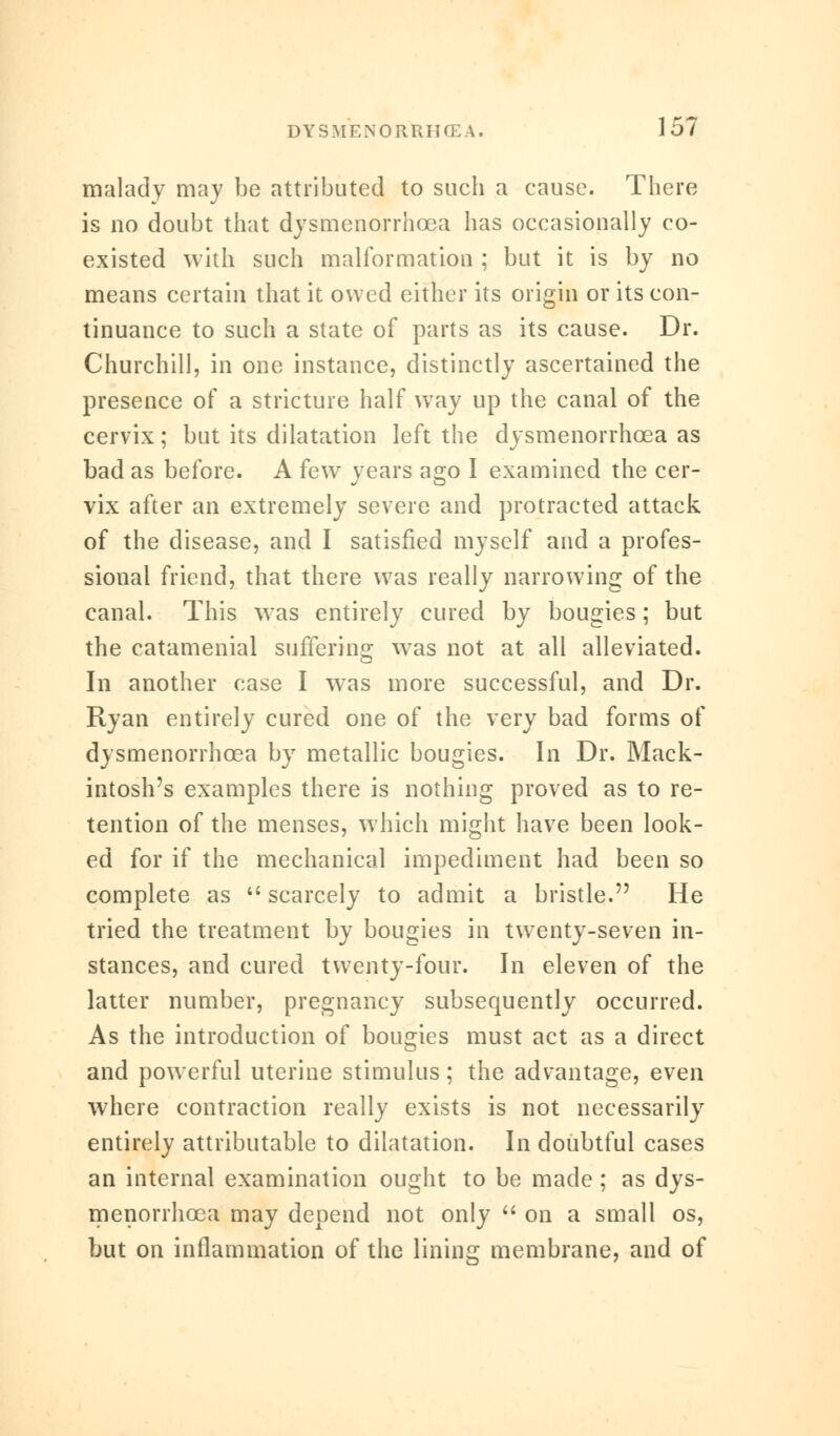 malady may be attributed to such a cause. There is no doubt that dysmenorrhcea has occasionally co- existed with such malformation ; but it is by no means certain that it owed either its origin or its con- tinuance to such a state of parts as its cause. Dr. Churchill, in one instance, distinctly ascertained the presence of a stricture half way up the canal of the cervix; but its dilatation left the dysmenorrhcea as bad as before. A few years ago I examined the cer- vix after an extremely severe and protracted attack of the disease, and I satisfied myself and a profes- sional friend, that there was really narrowing of the canal. This was entirely cured by bougies; but the catamenial suffering was not at all alleviated. In another case I was more successful, and Dr. Ryan entirely cured one of the very bad forms of dysmenorrhcea by metallic bougies. In Dr. Mack- intosh's examples there is nothing proved as to re- tention of the menses, which might have been look- ed for if the mechanical impediment had been so complete as  scarcely to admit a bristle. He tried the treatment by bougies in twenty-seven in- stances, and cured twenty-four. In eleven of the latter number, pregnancy subsequently occurred. As the introduction of bougies must act as a direct and powerful uterine stimulus; the advantage, even where contraction really exists is not necessarily entirely attributable to dilatation. In doubtful cases an internal examination ought to be made ; as dys- menorrhcea may depend not only  on a small os, but on inflammation of the lining membrane, and of