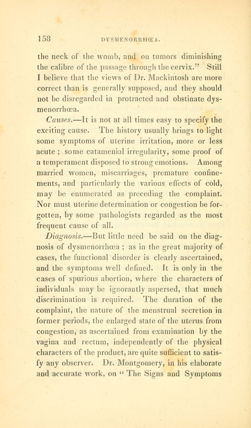 the neck of the womb, and on tumors diminishing the calibre of the passage through the cervix. Still I believe that the views of Dr. Mackintosh are more correct than is generally supposed, and they should not be disregarded in protracted and obstinate dys- menorrhcea. Causes.—It is not at all times easy to specify the exciting cause. The history usually brings to light some symptoms of uterine irritation, more or less acute ; some catamenial irregularity, some proof of a temperament disposed to strong emotions. Among married women, miscarriages, premature confine- ments, and particularly the various effects of cold, may be enumerated as preceding the complaint. Nor must uterine determination or congestion be for- gotten, by some pathologists regarded as the most frequent cause of all. Diagnosis.—But little need be said on the diag- nosis of dysmenorrhcea ; as in the great majority of cases, the functional disorder is clearly ascertained, and the symptoms well defined. Jt is only in the cases of spurious abortion, where the characters of individuals may be ignorantly aspersed, that much discrimination is required. The duration of the complaint, the nature of the menstrual secretion in former periods, the enlarged state of the uterus from congestion, as ascertained from examination by the vagina and rectum, independently of the physical characters of the product, are quite sufficient to satis- fy any observer. Dr. Montgomery, in his elaborate and accurate work, on  The Signs and Symptoms