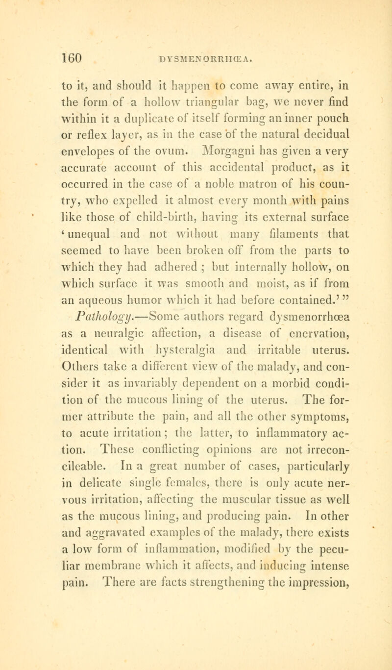to it, and should it happen to come away entire, in the form of a hollow triangular bag, we never find within it a duplicate of itself forming an inner pouch or reflex layer, as in the case of the natural decidual envelopes of the ovum. Morgagni has given a very accurate account of this accidental product, as it occurred in the case of a noble matron of his coun- try, wrho expelled it almost every month with pains like those of child-birth, having its external surface 'unequal and not without many filaments that seemed to have been broken off from the parts to which they had adhered ; but internally hollow, on which surface it was smooth and moist, as if from an aqueous humor which it had before contained.' Pathology.—Some authors regard dysmenorrhcea as a neuralgic affection, a disease of enervation, identical with hysteralgia and irritable uterus. Others take a different view of the malady, and con- sider it as invariably dependent on a morbid condi- tion of the mucous lining of the uterus. The for- mer attribute the pain, and all the other symptoms, to acute irritation; the latter, to inflammatory ac- tion. These conflicting opinions are not irrecon- cileable. In a great number of cases, particularly in delicate single females, there is only acute ner- vous irritation, affecting the muscular tissue as well as the mucous lining, and producing pain. In other and aggravated examples of the malady, there exists a low form of inflammation, modified by the pecu- liar membrane which it affects, and inducing intense pain. There are facts strengthening the impression,