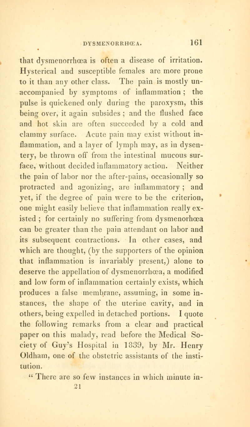 that dysmenorrhea is often a disease of irritation. Hysterical and susceptible females are more prone to it than any other class. The pain is mostly un- accompanied by symptoms of inflammation; the pulse is quickened only during the paroxysm, this being over, it again subsides ; and the flushed face and hot skin are often succeeded by a cold and clammy surface. Acute pain may exist without in- flammation, and a layer of lymph may, as in dysen- tery, be thrown off from the intestinal mucous sur- face, without decided inflammatory action. Neither the pain of labor nor the after-pains, occasionally so protracted and agonizing, are inflammatory ; and yet, if the degree of pain were to be the criterion, one might easily believe that inflammation really ex- isted ; for certainly no suffering from dysmenorhcea can be greater than the pain attendant on labor and its subsequent contractions. In other cases, and which are thought, (by the supporters of the opinion that inflammation is invariably present,) alone to deserve the appellation of dysmenorrhcea, a modified and low form of inflammation certainly exists, which produces a false membrane, assuming, in some in- stances, the shape of the uterine cavity, and in others, being expelled in detached portions. I quote the following remarks from a clear and practical paper on this malady, read before the Medical So- ciety of Guy's Hospital in 1339, by Mr. Henry Oldham, one of the obstetric assistants of the insti- tution.  There are so few instances in which minute in- 21