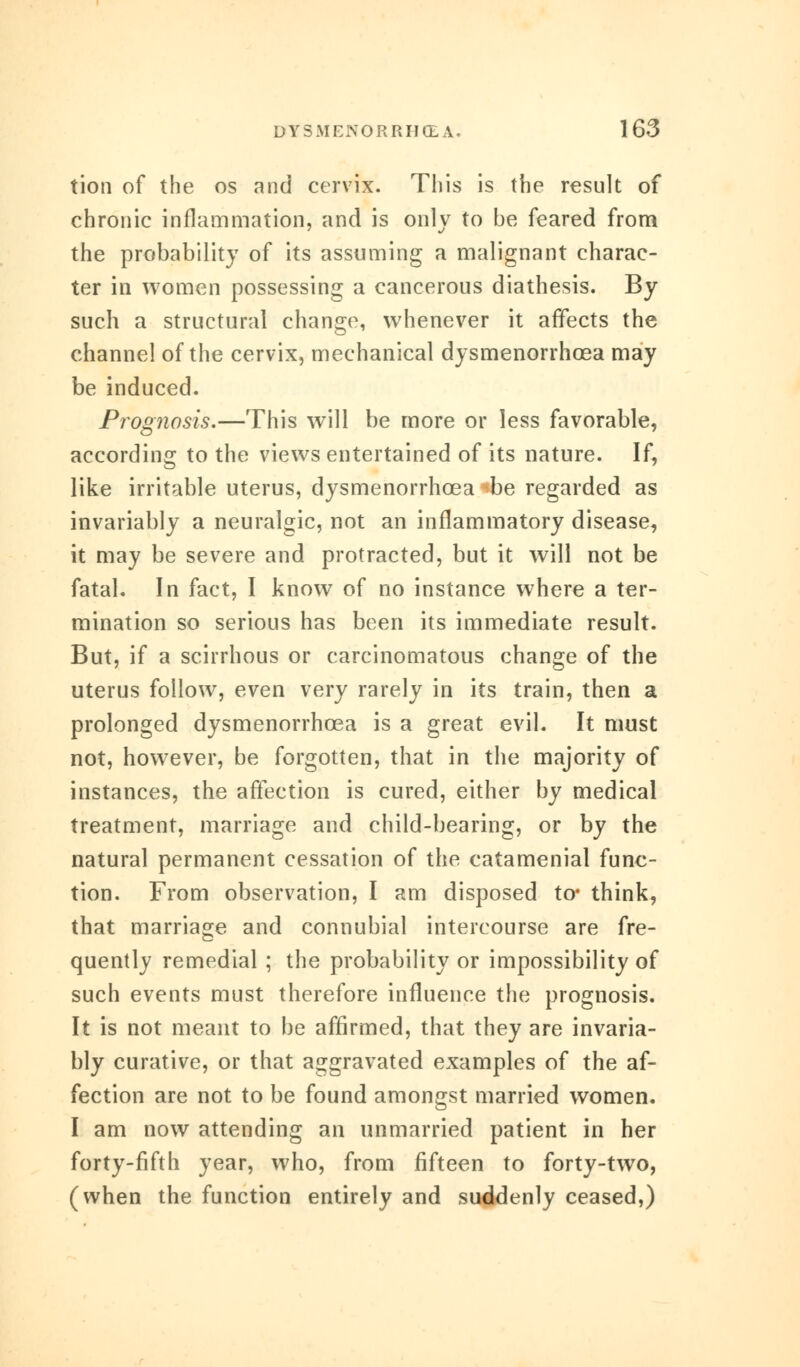 tion of the os and cervix. This is the result of chronic inflammation, and is only to be feared from the probability of its assuming a malignant charac- ter in women possessing a cancerous diathesis. By such a structural change, whenever it affects the channel of the cervix, mechanical dysmenorrhoea may be induced. Prognosis.—This will be more or less favorable, according to the views entertained of its nature. If, like irritable uterus, dysmenorrhoea «be regarded as invariably a neuralgic, not an inflammatory disease, it may be severe and protracted, but it will not be fatal. In fact, I knowT of no instance where a ter- mination so serious has been its immediate result. But, if a scirrhous or carcinomatous change of the uterus follow, even very rarely in its train, then a prolonged dysmenorrhoea is a great evil. It must not, however, be forgotten, that in the majority of instances, the affection is cured, either by medical treatment, marriage and child-bearing, or by the natural permanent cessation of the catamenial func- tion. From observation, I am disposed to* think, that marriage and connubial intercourse are fre- quently remedial ; the probability or impossibility of such events must therefore influence the prognosis. It is not meant to be affirmed, that they are invaria- bly curative, or that aggravated examples of the af- fection are not to be found amongst married women. I am now attending an unmarried patient in her forty-fifth year, who, from fifteen to forty-two, (when the function entirely and suddenly ceased,)