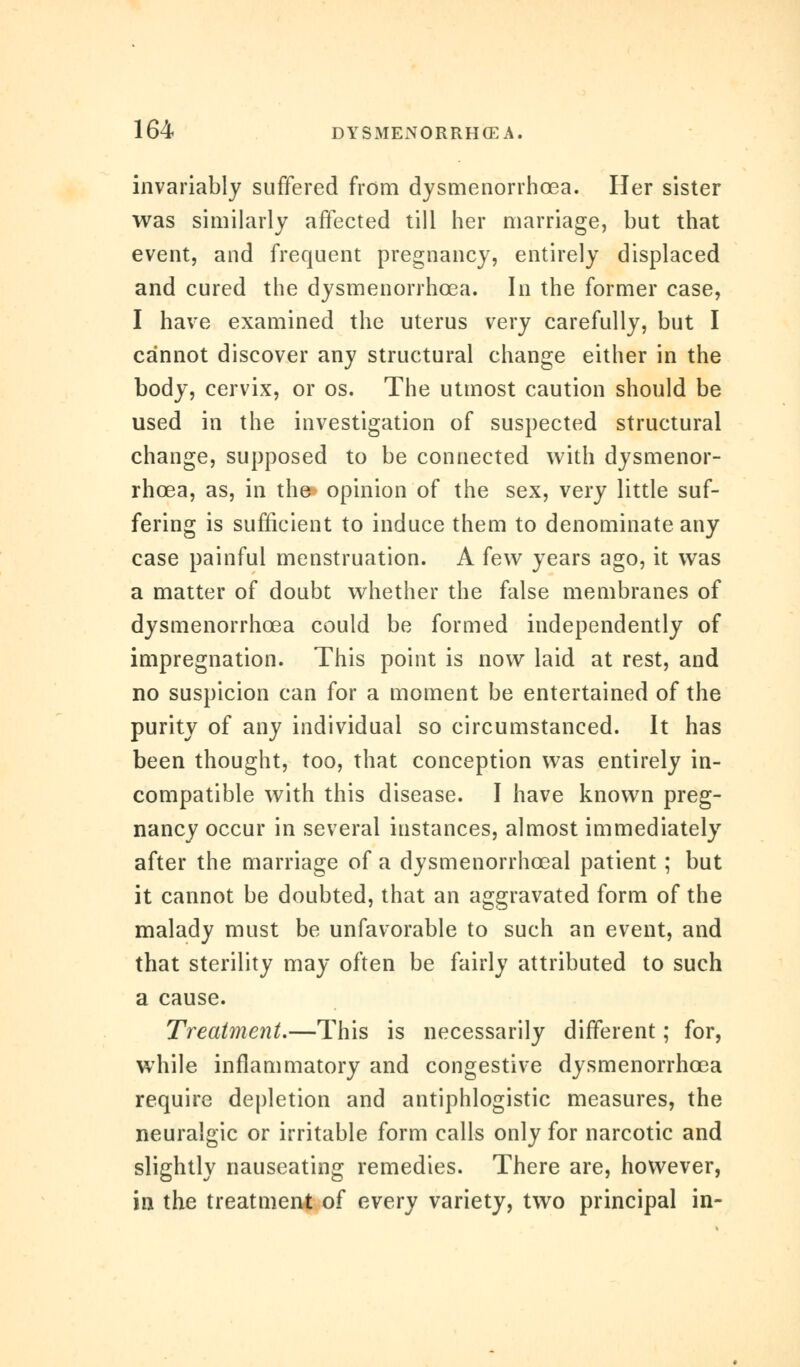 invariably suffered from dysmenorrhoea. Her sister was similarly affected till her marriage, but that event, and frequent pregnancy, entirely displaced and cured the dysmenorrhoea. In the former case, I have examined the uterus very carefully, but I cannot discover any structural change either in the body, cervix, or os. The utmost caution should be used in the investigation of suspected structural change, supposed to be connected with dysmenor- rhoea, as, in the* opinion of the sex, very little suf- fering is sufficient to induce them to denominate any case painful menstruation. A few years ago, it was a matter of doubt whether the false membranes of dysmenorrhoea could be formed independently of impregnation. This point is now laid at rest, and no suspicion can for a moment be entertained of the purity of any individual so circumstanced. It has been thought, too, that conception was entirely in- compatible with this disease. I have known preg- nancy occur in several instances, almost immediately after the marriage of a dysmenorrhceal patient; but it cannot be doubted, that an aggravated form of the malady must be unfavorable to such an event, and that sterility may often be fairly attributed to such a cause. Treatment.—This is necessarily different; for, while inflammatory and congestive dysmenorrhoea require depletion and antiphlogistic measures, the neuralgic or irritable form calls only for narcotic and slightly nauseating remedies. There are, however, in the treatment of every variety, two principal in-