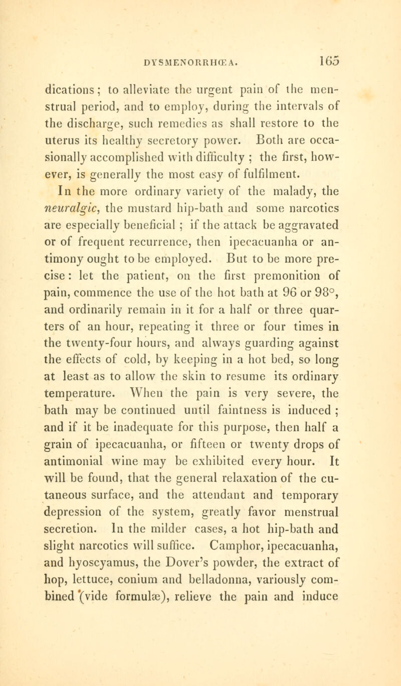 dications; to alleviate the urgent pain of the men- strual period, and to employ, during the intervals of the discharge, such remedies as shall restore to the uterus its healthy secretory power. Both are occa- sionally accomplished with difficulty ; the first, how- ever, is generally the most easy of fulfilment. In the more ordinary variety of the malady, the neuralgic, the mustard hip-bath and some narcotics are especially beneficial ; if the attack be aggravated or of frequent recurrence, then ipecacuanha or an- timony ought to be employed. But to be more pre- cise : let the patient, on the first premonition of pain, commence the use of the hot bath at 96 or 98°, and ordinarily remain in it for a half or three quar- ters of an hour, repeating it three or four times in the twenty-four hours, and always guarding against the effects of cold, by keeping in a hot bed, so long at least as to allow the skin to resume its ordinary temperature. When the pain is very severe, the bath may be continued until faintness is induced ; and if it be inadequate for this purpose, then half a grain of ipecacuanha, or fifteen or twenty drops of antimonial wine may be exhibited every hour. It will be found, that the general relaxation of the cu- taneous surface, and the attendant and temporary depression of the system, greatly favor menstrual secretion. In the milder cases, a hot hip-bath and slight narcotics will suffice. Camphor, ipecacuanha, and hyoscyamus, the Dover's powder, the extract of hop, lettuce, conium and belladonna, variously com- bined '(vide formulas), relieve the pain and induce