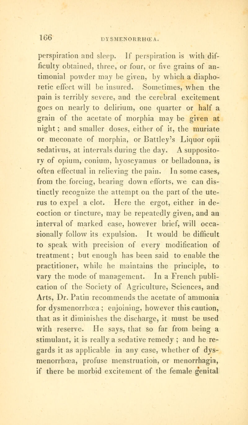 perspiration and sleep. If perspiration is with dif- ficulty obtained, three, or four, or five grains of an- timonial powder may be given, by which a diapho- retic effect will be insured. Sometimes, when the pain is terribly severe, and the cerebral excitement goes on nearly to delirium, one quarter or half a grain of the acetate of morphia may be given at night; and smaller doses, either of it, the muriate or meconate of morphia, or Battley's Liquor opii sedativus, at intervals during the day. A supposito- ry of opium,-conium, hyoscyamus or belladonna, is often effectual in relieving the pain. In some cases, from the forcing, bearing down efforts, we can dis- tinctly recognize the attempt on the part of the ute- rus to expel a clot. Here the ergot, either in de- coction or tincture, may be repeatedly given, and an interval of marked ease, however brief, will occa- sionally follow its expulsion. It would be difficult to speak with precision of every modification of treatment; but enough has been said to enable the practitioner, while he maintains the principle, to vary the mode of management. In a French publi- cation of the Society of Agriculture, Sciences, and Arts, Dr. Patin recommends the acetate of ammonia for dysmenorrhcea ; enjoining, however this caution, that as it diminishes the discharge, it must be used with reserve. He says, that so far from being a stimulant, it is really a sedative remedy ; and he re- gards it as applicable in any case, whether of dys- menorrhcea, profuse menstruation, or menorrhagia, if there be morbid excitement of the female genital