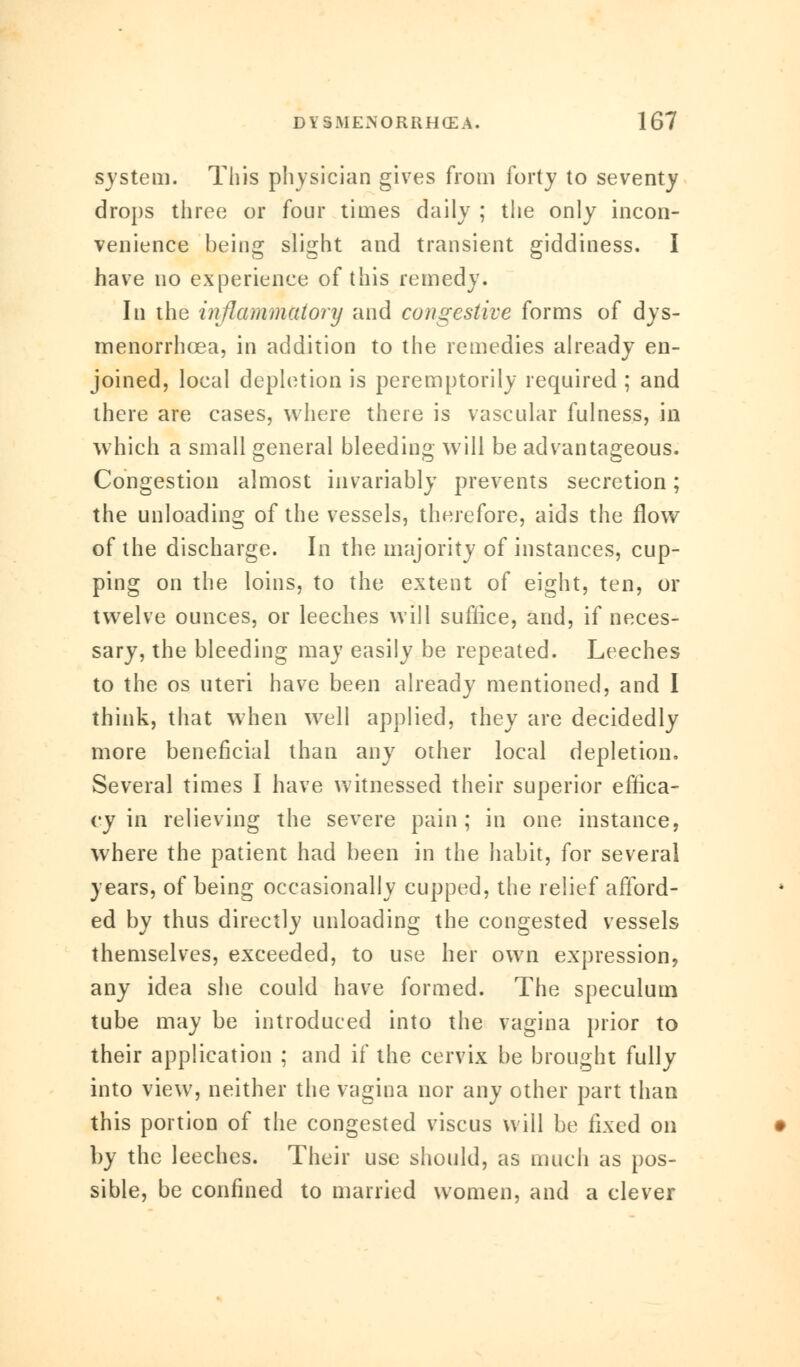 system. This physician gives from forty to seventy drops three or four times daily ; the only incon- venience being slight and transient giddiness. I have no experience of this remedy. In the inflammatory and congestive forms of dys- menorrhea, in addition to the remedies already en- joined, local depletion is peremptorily required ; and there are cases, where there is vascular fulness, in which a small general bleeding will be advantageous. Congestion almost invariably prevents secretion; the unloading of the vessels, therefore, aids the flow of the discharge. In the majority of instances, cup- ping on the loins, to the extent of eight, ten, or twelve ounces, or leeches will suffice, and, if neces- sary, the bleeding may easily be repeated. Leeches to the os uteri have been already mentioned, and I think, that when well applied, they are decidedly more beneficial than any other local depletion. Several times I have witnessed their superior effica- cy in relieving the severe pain; in one instance, where the patient had been in the habit, for several years, of being occasionally cupped, the relief afford- ed by thus directly unloading the congested vessels themselves, exceeded, to use her own expression, any idea she could have formed. The speculum tube may be introduced into the vagina prior to their application ; and if the cervix be brought fully into view, neither the vagina nor any other part than this portion of the congested viscus will be fixed on by the leeches. Their use should, as much as pos- sible, be confined to married women, and a clever