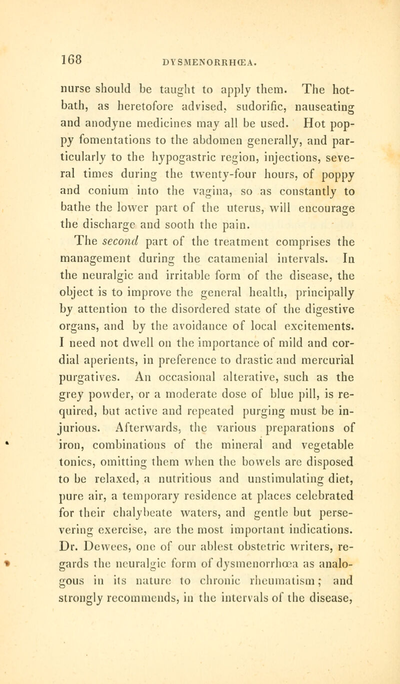 nurse should be taught to apply them. The hot- bath, as heretofore advised, sudorific, nauseating and anodyne medicines may all be used. Hot pop- py fomentations to the abdomen generally, and par- ticularly to the hypogastric region, injections, seve- ral times during the twenty-four hours, of poppy and conium into the vagina, so as constantly to bathe the lower part of the uterus, will encourage the discharge and sooth the pain. The second part of the treatment comprises the management during the catamenial intervals. In the neuralgic and irritable form of the disease, the object is to improve the general health, principally by attention to the disordered state of the digestive organs, and by the avoidance of local excitements. I need not dwell on the importance of mild and cor- dial aperients, in preference to drastic and mercurial purgatives. An occasional alterative, such as the grey powder, or a moderate dose of blue pill, is re- quired, but active and repeated purging must be in- jurious. Afterwards, the various preparations of iron, combinations of the mineral and vegetable tonics, omitting them when the bowels are disposed to be relaxed, a nutritious and unstimulating diet, pure air, a temporary residence at places celebrated for their chalybeate waters, and gentle but perse- vering exercise, are the most important indications. Dr. Dewees, one of our ablest obstetric writers, re- gards the neuralgic form of dysmenorrhoea as analo- gous in its nature to chronic rheumatism; and strongly recommends, in the intervals of the disease,