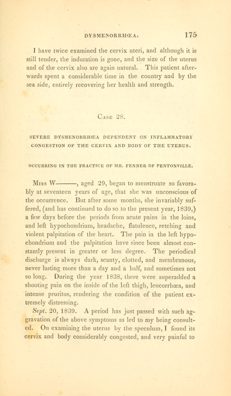I have twice examined the cervix uteri, and although it is still tender, the induration is gone, and the size of the uterus and of the cervix also are again natural. This patient after- wards spent a considerable time in the country and by the sea side, entirely recovering her health and strength. Case 28. SEVERE DYSMENORRHEA DEPENDENT ON INFLAMMATORY CONGESTION OF THE CERVIX AND BODY OF THE UTERUS. OCCURRING IN THE PRACTICE OF MR. FENNER OF PENTONVILLE. Miss W , aged 29, began to menstruate so favora- bly at seventeen years of age, that she was unconscious of the occurrence. But after some months, she invariably suf- fered, (and has continued to do so to the present year, 1839,) a few days before the periods from acute pains in the loins, and left hypochondrium, headache, flatulence, retching and violent palpitation of the heart. The pain in the left hypo- chondrium and the palpitation have since been almost con- stantly present in greater or less degree. The periodical discharge is always dark, scanty, clotted, and membranous, never lasting more than a day and a half, and sometimes not so long. During the year 1838, there were superadded a shooting pain on the inside of the left thigh, leucorrhcea, and intense pruritus, rendering the condition of the patient ex- tremely distressing. Sept. 20, 1839. A period has just passed with such ag- gravation of the above symptoms as led to my being consult- ed. On examining the uterus by the speculum, I found its cervix and body considerably congested, and very painful to