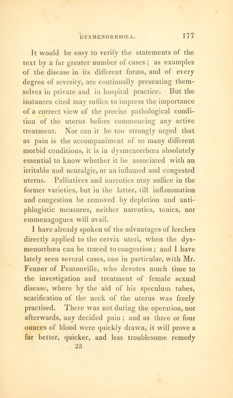 It would be easy to verify the statements of the text by a far greater number of cases ; as examples of the disease in its different forms, and of every degree of severity, are continually presenting them- selves in private and in hospital practice. But the instances cited may suffice to impress the importance of a correct view of the precise pathological condi- tion of the uterus before commencing any active treatment. Nor can it be too strongly urged that as pain is the accompaniment of so many different morbid conditions, it is in dysmenorrhcea absolutely essential to know whether it be associated with an irritable and neuralgic, or an inflamed and congested uterus. Palliatives and narcotics may suffice in the former varieties, but in the latter, till inflammation and congestion be removed by depletion and anti- phlogistic measures, neither narcotics, tonics, nor emmenagogues will avail. I have already spoken of the advantages of leeches directly applied to the cervix uteri, when the dys- menorrhcea can be traced to congestion ; and I have lately seen several cases, one in particular, with Mr. Fenner of Pentonville, who devotes much time to the investigation and treatment of female sexual disease, where by the aid of his speculum tubes, scarification of the neck of the uterus was freely practised. There was not during the operation, nor afterwards, any decided pain ; and as three or four ounces of blood were quickly drawn, it will prove a far better, quicker, and less troublesome remedy