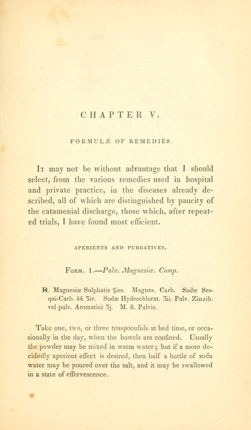 CHAPTER V FORMULiE OF REMEDIES. It may not be without advantage that I should select, from the various remedies used in hospital and private practice, in the diseases already de- scribed, all of which are distinguished by paucity of the catamenial discharge, those which, after repeat- ed trials, I have found most efficient. APERIENTS AND PURGATIVES. Form. 1.—Pulv. Magnesia. Comp. R. Magnesias Sulphatis §iss. Magnes. Carb. Sodae Ses- qui-Carb. aa 5iv. Sodas Hydrochlorat. 5ii. Pulv. Zinzib. vel pulv. Aromatici 5j. M. ft. Pulvis. Take one, two, or three teaspoonfuls at bed time, or occa- sionally in the day, when the bowels are confined. Usually the powder may be mixed in warm water; but if a more de- cidedly aperient effect is desired, then half a bottle of soda water may be poured over the salt, and it may be swallowed in a state of effervescence.