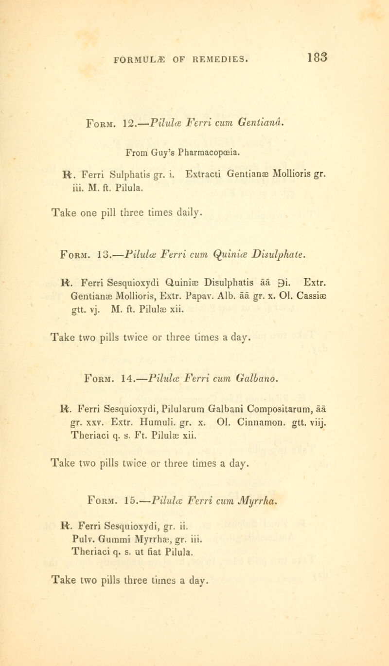 Form. 12.—Pilulce Ferri cum Gentiand. From Guy's Pharmacopoeia. R. Ferri Sulphatis gr. i. Extracti Gentians Mollioris gr. iii. M. ft. Pilula. Take one pill three times daily. Form. 13.—Pilulce Ferri cum Quinicz Disulphate. R. Ferri Sesquioxydi Quiniae Disulphatis aa 9i. Extr. Gentians Mollioris, Extr. Papav. Alb. aa gr. x. Ol. Cassiae gtt. vj. M. ft. Pilulae xii. Take two pills twice or three times a day. Form. 14.—Pilulce Ferri cum Galbano. R. Ferri Sesquioxydi, Pilularum Galbani Compositarum, aa gr. xxv. Extr. Humuli. gr. x. 01. Cinnamon, gtt. viij. Theriaci q. s. Ft. Pilulae xii. Take two pills twice or three times a day. Form. 15.—Pilula Ferri cum Myrrka. R. Ferri Sesquioxydi, gr. ii. Pulv. Gummi Myrrhae, gr. iii. Theriaci q. s. ut fiat Pilula.