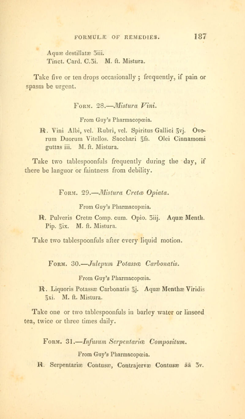Aquae destillatae 3iii. Tinct. Card. C.3i. M. ft. Mistura. Take five or ten drops occasionally ; frequently, if pain or spasm be urgent. Form. 28.—Mistura Vini. From Guy's Pharmacopoeia, R. Vini Albi, vel. Rubri, vel. Spiritus Gallici §vj. Ovo- rum Duorum Vitellos. Sacchari gfs. Olei Cinnamomi guttas iii. JM. ft. Mistura. Take two tablespoonfuls frequently during the day, if there be languor or faintness from debility. Form. 29.—Mistura Cretca Opiata. From Guy's Pharmacopoeia. R. Pulveris Cretae Comp. cum. Opio. 3iij. Aquae Menth, Pip. §ix. M. ft. Mistura. Take two tablespoonfuls after every liquid motion. Form. 30.—Julepum Potassce Carbonatis. From Guy's Pharmacopoeia. R. Liquoris Potassae Carbonatis Sj. Aquae Menthae Viridis §xi. M. ft. Mistura. Take one or two tablespoonfuls in barley water or linseed tea, twice or three times daily. Form. 31.—Infusum Serpentarice Compositum. From Guy's Pharmacopoeia. R. Serpentariae Contusse, Contrajervae Contusae aa 3v.