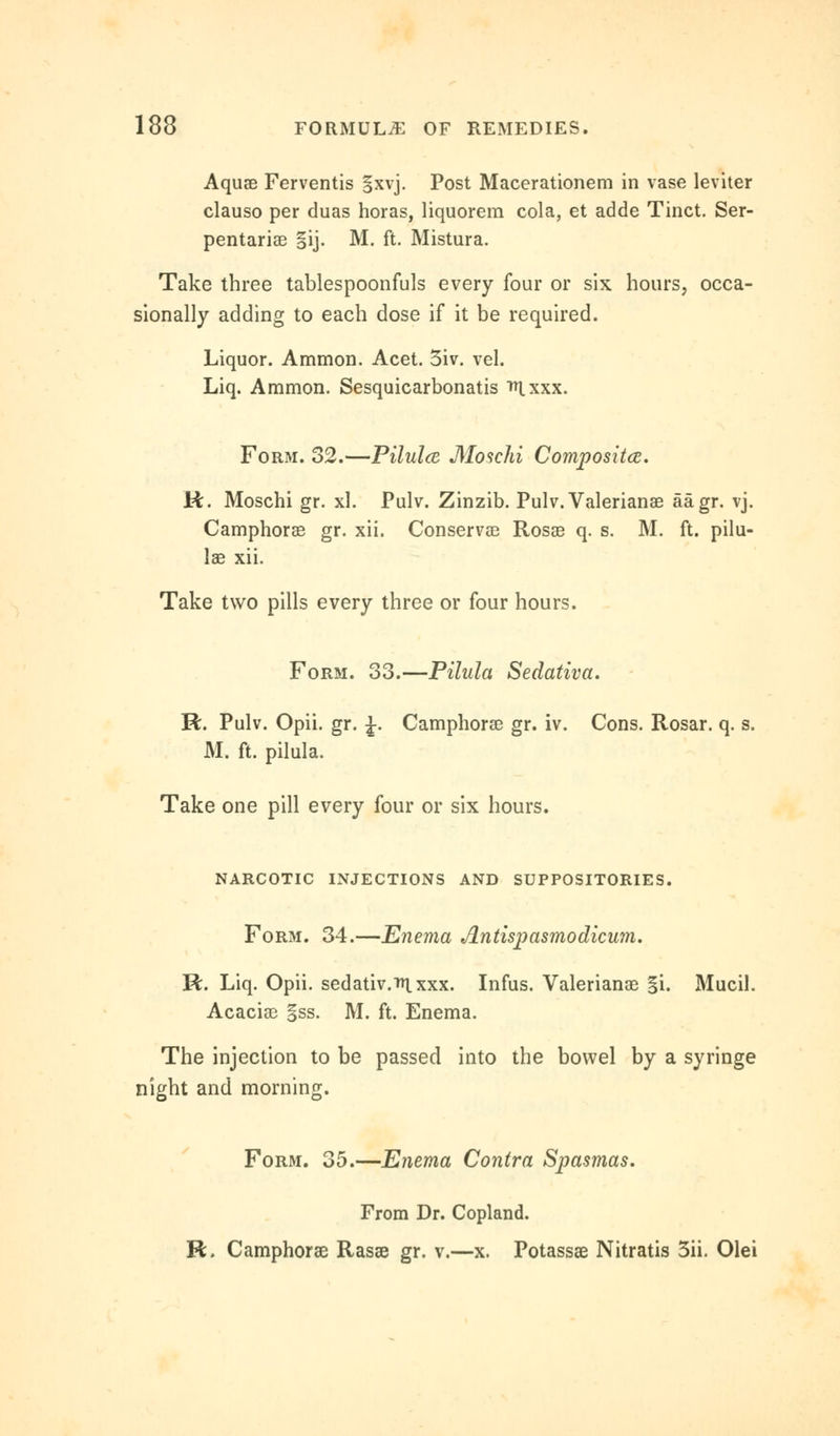 Aquae Ferventis §xvj. Post Macerationem in vase leviter clauso per duas horas, liquorem cola, et adde Tinct. Ser- pentariae §ij. M. ft. Mistura. Take three tablespoonfuls every four or six hours, occa- sionally adding to each dose if it be required. Liquor. Amnion. Acet. 3iv. vel. Liq. Amnion. Sesquicarbonatis ^xxx. Form. 32.—Pilulce Moschi Composite. R. Moschi gr. xl. Pulv. Zinzib. Pulv. Valerianae aagr. vj. Camphoras gr. xii. Conserve Rosae q. s. M. ft. pilu- lae xii. Take two pills every three or four hours. Form. 33.—Pilula Sedativa. R. Pulv. Opii. gr. J. Camphorae gr. iv. Cons. Rosar. q. s. M. ft. pilula. Take one pill every four or six hours. NARCOTIC INJECTIONS AND SUPPOSITORIES. Form. 34.—Enema Antispasmodicum. R. Liq. Opii. sedativ.in.xxx. Infus. Valerianae §i. Mucil. Acaciae §ss. M. ft. Enema. The injection to be passed into the bowel by a syringe night and morning. Form. 35.—Enema Contra Spasmas. From Dr. Copland. R. Camphorae Rasae gr. v.—x. Potassae Nitratis 3ii. Olei