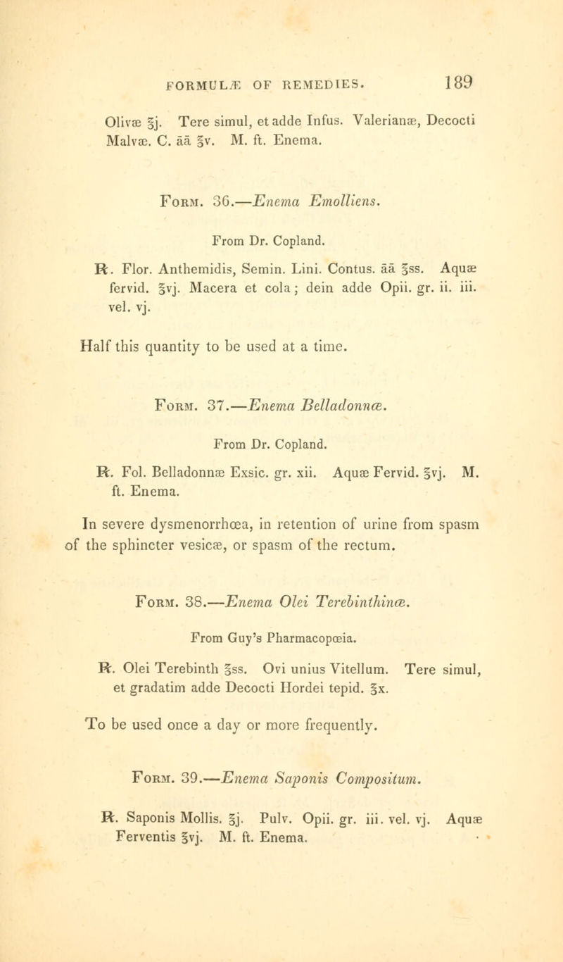 Olivae §j. Tere simul, et adde Infus. Valerianae, Decocti Malvae. C. aa §v. M. ft. Enema. Form. 36.—Enema Emolliens. From Dr. Copland. R. Flor. Anthemidis, Semin. Lini. Contus. aa §ss. Aquae fervid. §vj. Macera et cola; dein adde Opii. gr. ii. iii. vel. vj. Half this quantity to be used at a time. Form. 37.—Enema Belladonnce. From Dr. Copland. R. Fol. Belladonnas Exsic. gr. xii. Aquae Fervid. §vj. M. ft. Enema. In severe dysmenorrhoea, in retention of urine from spasm of the sphincter vesicae, or spasm of the rectum. Form. 38.—Enema Olei TerebinthincB. From Guy's Pharmacopoeia. R. Olei Terebinth gss. Ovi unius Vitellum. Tere simul, et gradatim adde Decocti Hordei tepid. §x. To be used once a day or more frequently. FoR3i. 39.—Enema Saponis Compositum. R. Saponis Mollis. §j. Pulv. Opii. gr. iii. vel. vj. Aquae Ferventis §vj. M. ft. Enema.