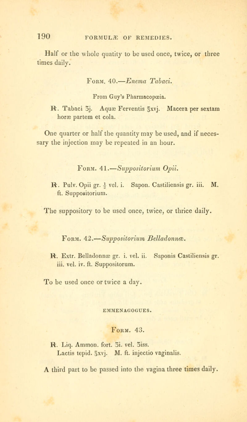 Half or the whole quatity to be used once, twice, or three times daily. Form. 40.—Enema Tabaci. From Guy's Pharmacopoeia. R. Tabaci 5j. Aquae Ferventis |xvj. Macera per sextam horae partem et cola. One quarter or half the quantity may be used, and if neces- sary the injection may be repeated in an hour. Form. 41.—Suppositorium Opii. R. Pulv. Opii gr. | vel. i. Sapon. Castiliensis gr. iii. M. ft. Suppositorium. The suppository to be used once, twice, or thrice daily. Form. 42.—Suppositorium Belladonna. R. Extr. Belladonna? gr. i. vel. ii. Saponis Castiliensis gr. iii. vel. iv. ft. Suppositorum. To be used once or twice a day. emmenagogues. Form. 43. R. Liq. Ammon. fort. 5i. vel. 3iss. Lactis tepid, gxvj. M. ft. injectio vaginalis. A third part to be passed into the vagina three times daily.
