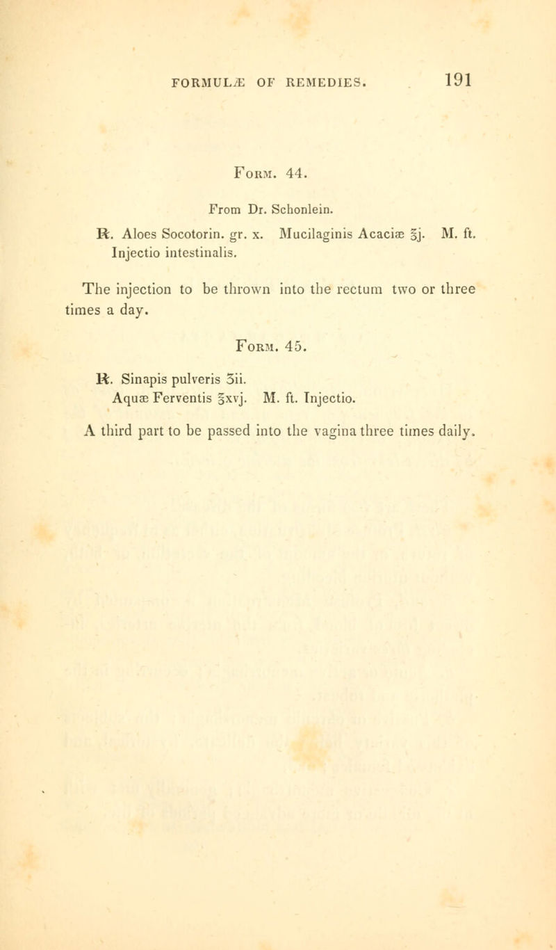 Form. 44. From Dr. Schonlein. R. Aloes Socotorin. gr. x. Mucilaginis Acaciae §j. M. ft. Injectio intestinalis. The injection to be thrown into the rectum two or three times a day. Form. 45. R. Sinapis pulveris 5ii. Aquae Ferventis §xvj. M. ft. Injectio. A third part to be passed into the vagina three times daily.