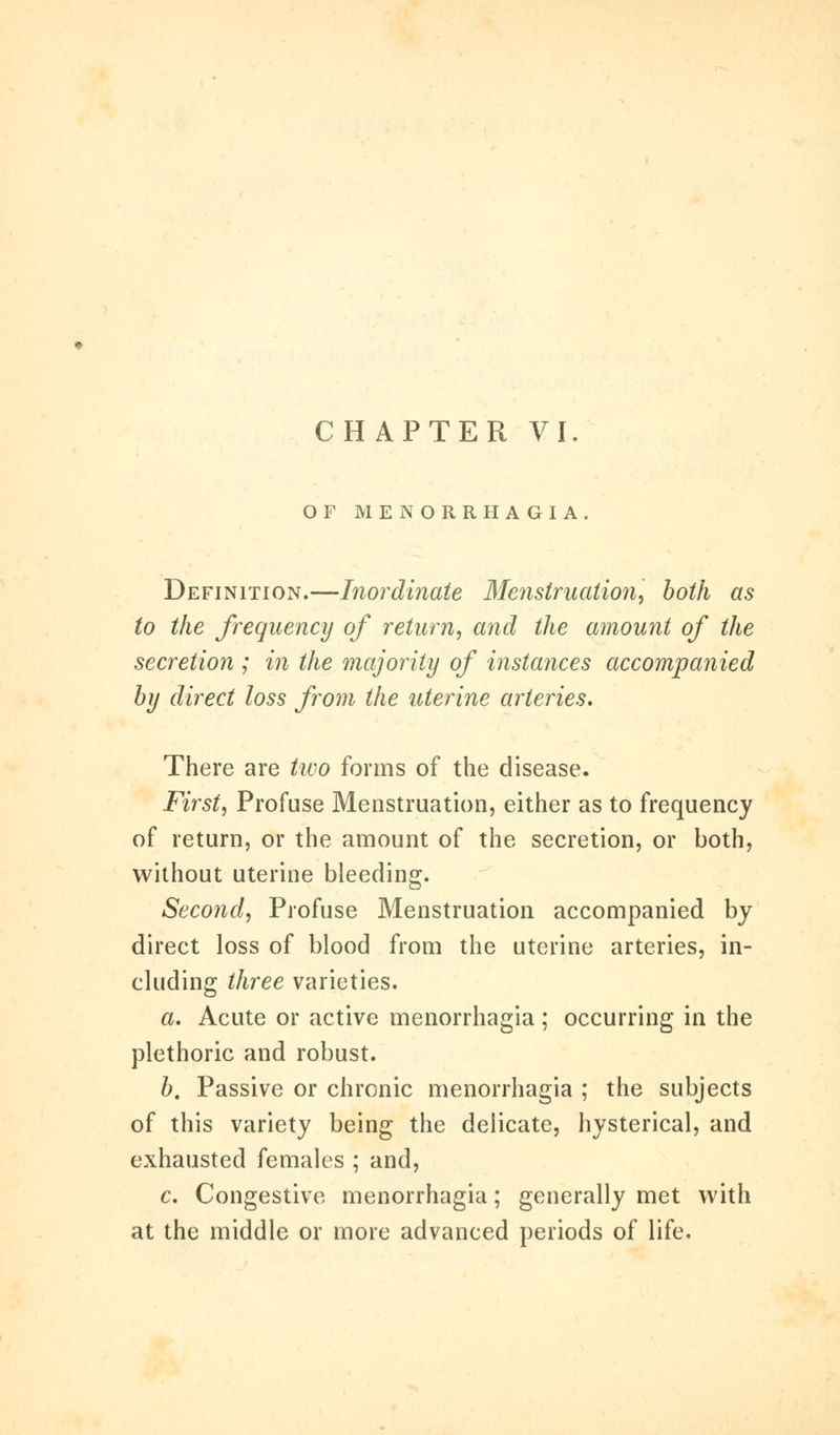 OF MENORRHAGIA Definition.—Inordinate Menstruation, both as to the frequency of return, and the amount of the secretion ; in the majority of instances accompanied by direct loss from the uterine arteries. There are two forms of the disease. First, Profuse Menstruation, either as to frequency of return, or the amount of the secretion, or both, without uterine bleeding. Second, Profuse Menstruation accompanied by direct loss of blood from the uterine arteries, in- cluding three varieties. a. Acute or active menorrhagia; occurring in the plethoric and robust. b. Passive or chronic menorrhagia ; the subjects of this variety being the delicate, hysterical, and exhausted females ; and, c. Congestive menorrhagia; generally met with at the middle or more advanced periods of life.