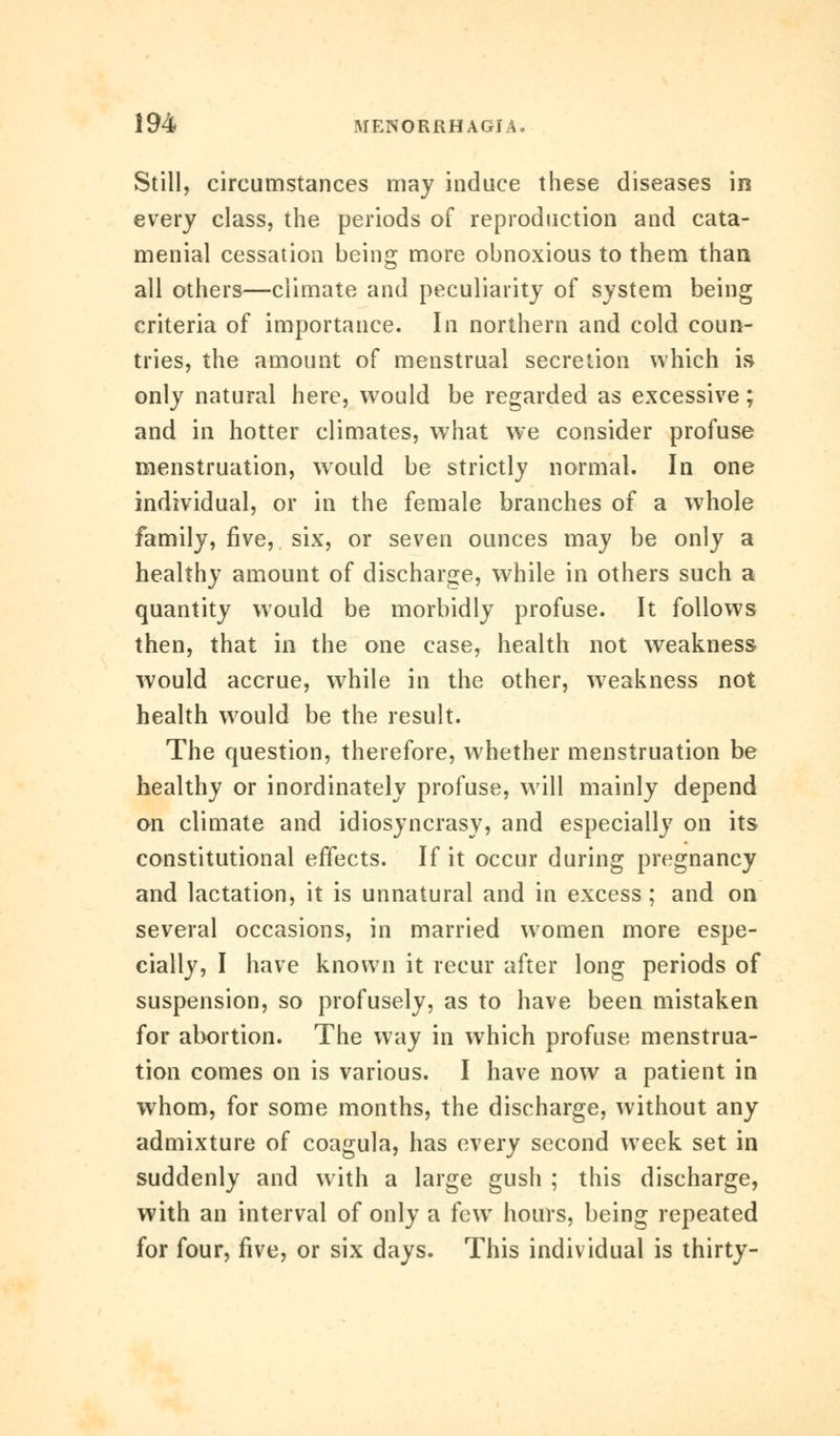 Still, circumstances may induce these diseases in every class, the periods of reproduction and cata- menial cessation being more obnoxious to them than all others—climate and peculiarity of system being criteria of importance. In northern and cold coun- tries, the amount of menstrual secretion which is only natural here, would be regarded as excessive; and in hotter climates, what we consider profuse menstruation, wrould be strictly normal. In one individual, or in the female branches of a whole family, five, six, or seven ounces may be only a healthy amount of discharge, while in others such a quantity would be morbidly profuse. It follows then, that in the one case, health not weakness would accrue, while in the other, weakness not health would be the result. The question, therefore, whether menstruation be healthy or inordinately profuse, will mainly depend on climate and idiosyncrasy, and especially on its constitutional effects. If it occur during pregnancy and lactation, it is unnatural and in excess ; and on several occasions, in married women more espe- cially, I have known it recur after long periods of suspension, so profusely, as to have been mistaken for abortion. The way in which profuse menstrua- tion comes on is various. I have now a patient in whom, for some months, the discharge, without any admixture of coagula, has every second week set in suddenly and with a large gush ; this discharge, with an interval of only a fcwT hours, being repeated for four, five, or six days. This individual is thirty-