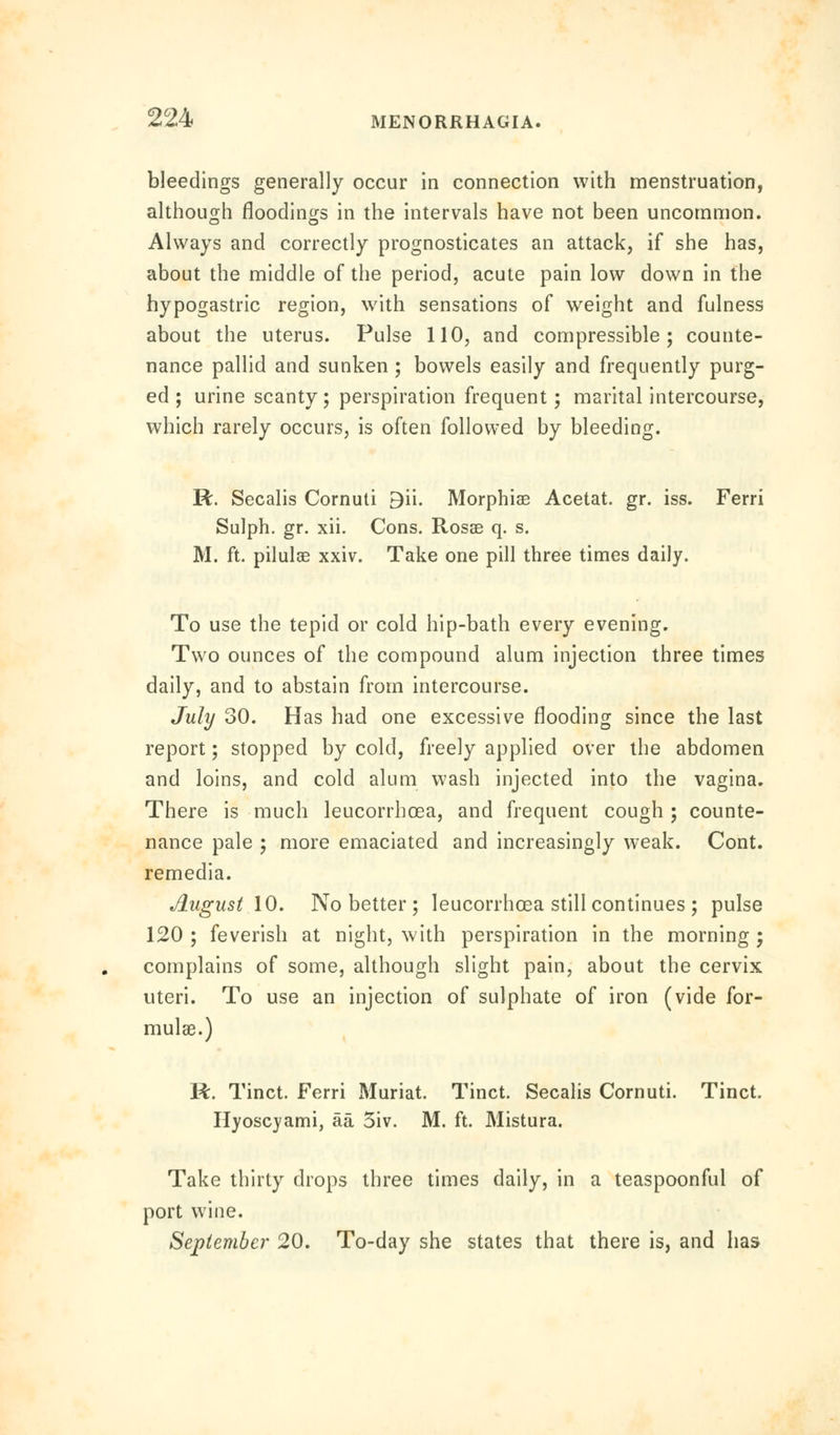 bleedings generally occur in connection with menstruation, although flooding in the intervals have not been uncommon. Always and correctly prognosticates an attack, if she has, about the middle of the period, acute pain low down in the hypogastric region, with sensations of weight and fulness about the uterus. Pulse 110, and compressible; counte- nance pallid and sunken ; bowels easily and frequently purg- ed; urine scanty; perspiration frequent; marital intercourse, which rarely occurs, is often followed by bleeding. R. Secalis Cornuti 9ii. Morphiae Acetat. gr. iss. Ferri Sulph. gr. xii. Cons. Rosas q. s. M. ft. pilulae xxiv. Take one pill three times daily. To use the tepid or cold hip-bath every evening. Two ounces of the compound alum injection three times daily, and to abstain from intercourse. July 30. Has had one excessive flooding since the last report; stopped by cold, freely applied over the abdomen and loins, and cold alum wash injected into the vagina. There is much leucorrhoea, and frequent cough ; counte- nance pale ; more emaciated and increasingly weak. Cont. remedia. August \0. No better; leucorrhoea still continues ; pulse 120 ; feverish at night, with perspiration in the morning ; complains of some, although slight pain, about the cervix uteri. To use an injection of sulphate of iron (vide for- mulae.) R. Tinct. Ferri Muriat. Tinct. Secalis Cornuti. Tinct. Hyoscyami, aa 5iv. M. ft. Mistura. Take thirty drops three times daily, in a teaspoonful of port wine. September 20. To-day she states that there is, and has