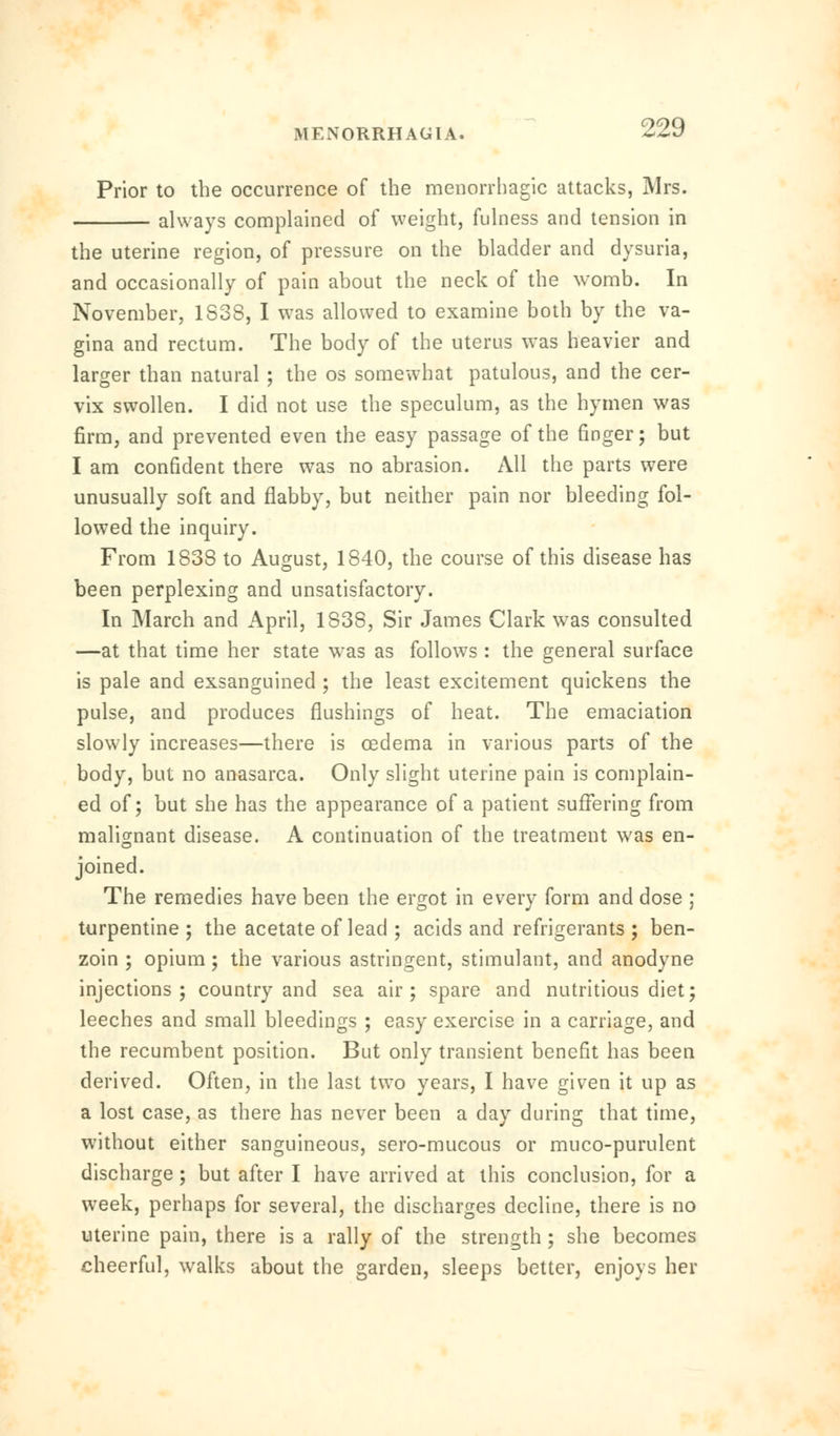 Prior to the occurrence of the menorrhagic attacks, Mrs. always complained of weight, fulness and tension in the uterine region, of pressure on the bladder and dysuria. and occasionally of pain about the neck of the womb. In November, 1S38, I was allowed to examine both by the va- gina and rectum. The body of the uterus was heavier and larger than natural ; the os somewhat patulous, and the cer- vix swollen. I did not use the speculum, as the hymen was firm, and prevented even the easy passage of the finger; but I am confident there was no abrasion. All the parts were unusually soft and flabby, but neither pain nor bleeding fol- lowed the inquiry. From 1838 to August, 1840, the course of this disease has been perplexing and unsatisfactory. In March and April, 1838, Sir James Clark was consulted —at that time her state was as follows : the general surface is pale and exsanguined ; the least excitement quickens the pulse, and produces flushings of heat. The emaciation slowly increases—there is oedema in various parts of the body, but no anasarca. Only slight uterine pain is complain- ed of; but she has the appearance of a patient suffering from malignant disease. A continuation of the treatment was en- joined. The remedies have been the ergot in every form and dose ; turpentine ; the acetate of lead ; acids and refrigerants ; ben- zoin ; opium; the various astringent, stimulant, and anodyne injections; country and sea air; spare and nutritious diet; leeches and small bleedings ; easy exercise in a carriage, and the recumbent position. But only transient benefit has been derived. Often, in the last two years, I have given it up as a lost case, as there has never been a day during that time, without either sanguineous, sero-mucous or muco-purulent discharge; but after I have arrived at this conclusion, for a week, perhaps for several, the discharges decline, there is no uterine pain, there is a rally of the strength; she becomes cheerful, walks about the garden, sleeps better, enjoys her