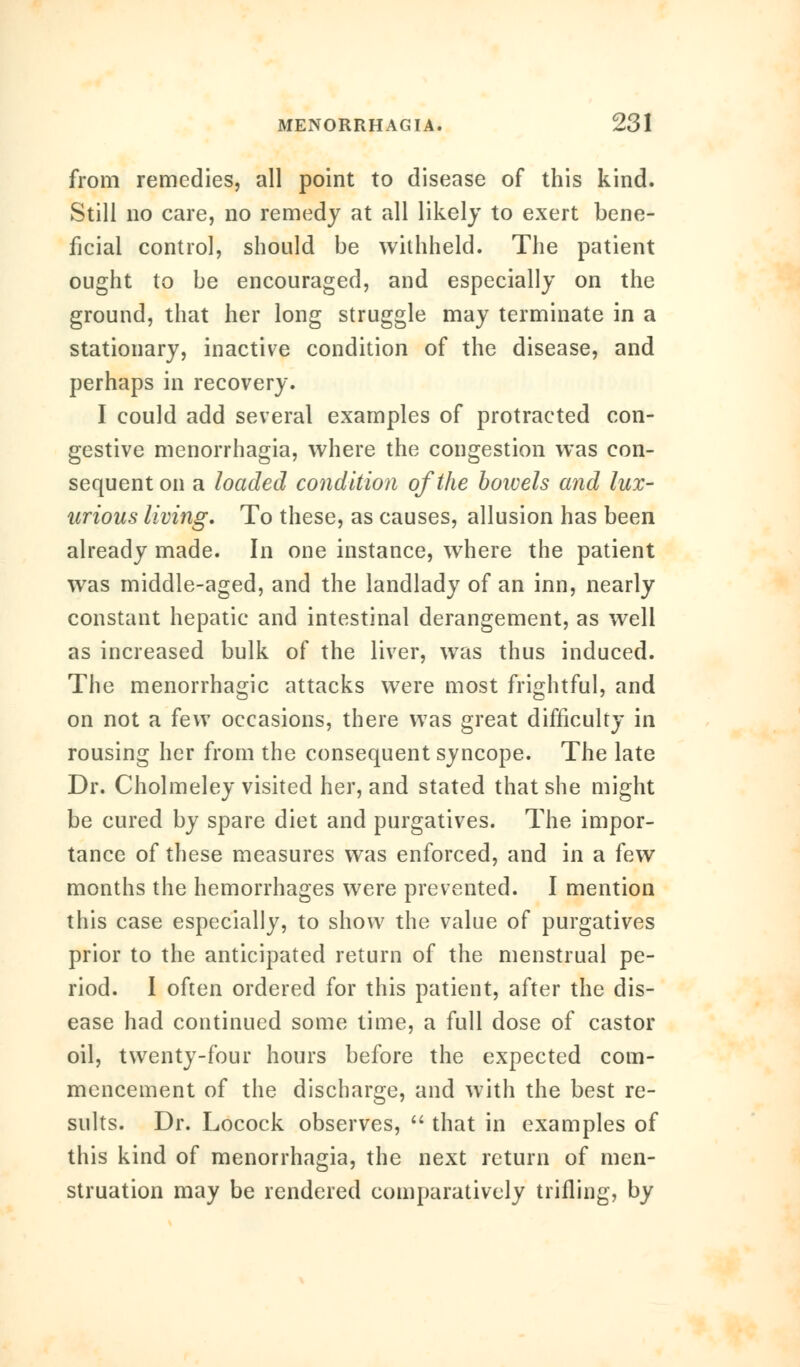 from remedies, all point to disease of this kind. Still no care, no remedy at all likely to exert bene- ficial control, should be withheld. The patient ought to be encouraged, and especially on the ground, that her long struggle may terminate in a stationary, inactive condition of the disease, and perhaps in recovery. I could add several examples of protracted con- gestive menorrhagia, where the congestion was con- sequent on a loaded condition of the bowels and lux- urious living. To these, as causes, allusion has been already made. In one instance, where the patient was middle-aged, and the landlady of an inn, nearly constant hepatic and intestinal derangement, as well as increased bulk of the liver, was thus induced. The menorrhagic attacks were most frightful, and on not a few occasions, there was great difficulty in rousing her from the consequent syncope. The late Dr. Cholmeley visited her, and stated that she might be cured by spare diet and purgatives. The impor- tance of these measures was enforced, and in a few months the hemorrhages were prevented. I mention this case especially, to show the value of purgatives prior to the anticipated return of the menstrual pe- riod. I often ordered for this patient, after the dis- ease had continued some time, a full dose of castor oil, twenty-four hours before the expected com- mencement of the discharge, and with the best re- sults. Dr. Locock observes,  that in examples of this kind of menorrhagia, the next return of men- struation may be rendered comparatively trilling, by