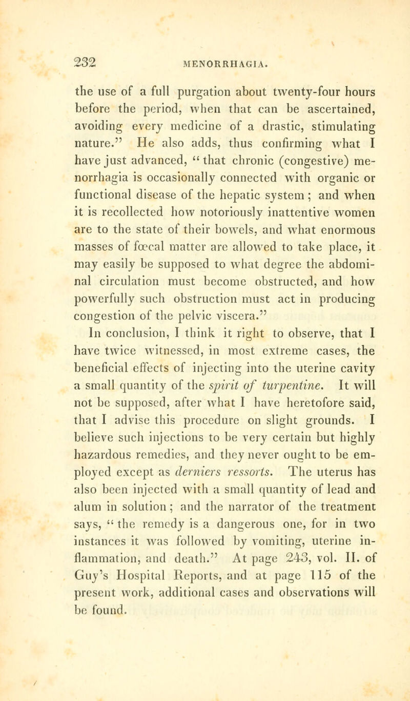 the use of a full purgation about twenty-four hours before the period, when that can be ascertained, avoiding every medicine of a drastic, stimulating nature. He also adds, thus confirming what I have just advanced,  that chronic (congestive) me- norrhagia is occasionally connected with organic or functional disease of the hepatic system ; and when it is recollected how notoriously inattentive women are to the state of their bowels, and w7hat enormous masses of fcecal matter are allowed to take place, it may easily be supposed to what degree the abdomi- nal circulation must become obstructed, and how powerfully such obstruction must act in producing congestion of the pelvic viscera. In conclusion, I think it right to observe, that I have twice witnessed, in most extreme cases, the beneficial effects of injecting into the uterine cavity a small quantity of the spirit of turpentine. It will not be supposed, after what I have heretofore said, that I advise this procedure on slight grounds. I believe such injections to be very certain but highly hazardous remedies, and they never ought to be em- ployed except as derniers ressorts. The uterus has also been injected with a small quantity of lead and alum in solution; and the narrator of the treatment says,  the remedy is a dangerous one, for in two instances it was followed by vomiting, uterine in- flammation, and death. At page 243, vol. II. of Guy's Hospital Reports, and at page 115 of the present work, additional cases and observations will be found.