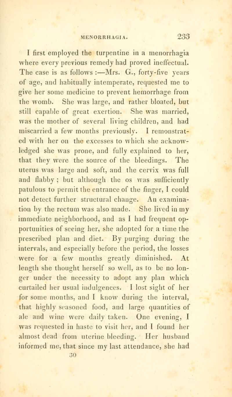 I first employed the turpentine in a menorrhagia where every previous remedy had proved ineffectual. The case is as follows :—Mrs. G., forty-five years of age, and habitually intemperate, requested me to give her some medicine to prevent hemorrhage from the womb. She was large, and rather bloated, but still capable of great exertion. She was married, was the mother of several living children, and had miscarried a few months previously. I remonstrat- ed with her on the excesses to which she acknow- ledged she was prone, and fully explained to her, that they were the source of the bleedings. The uterus was large and soft, and the cervix was full and flabby ; but although the os was sufficiently patulous to permit the entrance of the finger, I could not detect further structural change. An examina- tion by the rectum was also made. She lived in my immediate neighborhood, and as I had frequent op- portunities of seeing her, she adopted for a time the prescribed plan and diet. By purging during the intervals, and especially before the period, the losses were for a few months greatly diminished. At length she thought herself so well, as to be no lon- ger under the necessity to adopt any plan which curtailed her usual indulgences. I lost sijrht of her for some months, and I know during the interval, that highly seasoned food, and large quantities of ale and wine were daily taken. One evening, I was requested in haste to visit her, and I found her almost dead from uterine bleeding. Her husband informed me, that since my last attendance, she had .30