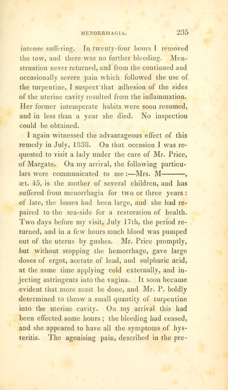 intense suffering. In twenty-four hours I removed the tow, and there was no further bleeding. Men- struation never returned, and from the continued and occasionally severe pain which followed the use of the turpentine, I suspect that adhesion of the sides of the uterine cavity resulted from the inflammation. Her former intemperate habits were soon resumed, and in less than a year she died. No inspection could be obtained. I again witnessed the advantageous effect of this remedy in July, 1838. On that occasion I was re- quested to visit a lady under the care of Mr. Price, of Margate. On my arrival, the following particu- lars were communicated to me :—Mrs. M , aet. 45, is the mother of several children, and has suffered from menorrhagia for two or three years : of late, the losses had been large, and she had re- paired to the sea-side for a restoration of health. Two days before my visit, July 17th, the period re- turned, and in a few hours much blood was pumped out of the uterus by gushes. Mr. Price promptly, but without stopping the hemorrhage, gave large doses of ergot, acetate of lead, and sulphuric acid, at the same time applying cold externally, and in- jecting astringents into the vagina. It soon became evident that more must be done, and Mr. P. boldly determined to throw a small quantity of turpentine into the uterine cavity. On my arrival this had been effected some hours ; the bleeding had ceased, and she appeared to have all the symptoms of hys- teritis. The agonising pain, described in the pre-