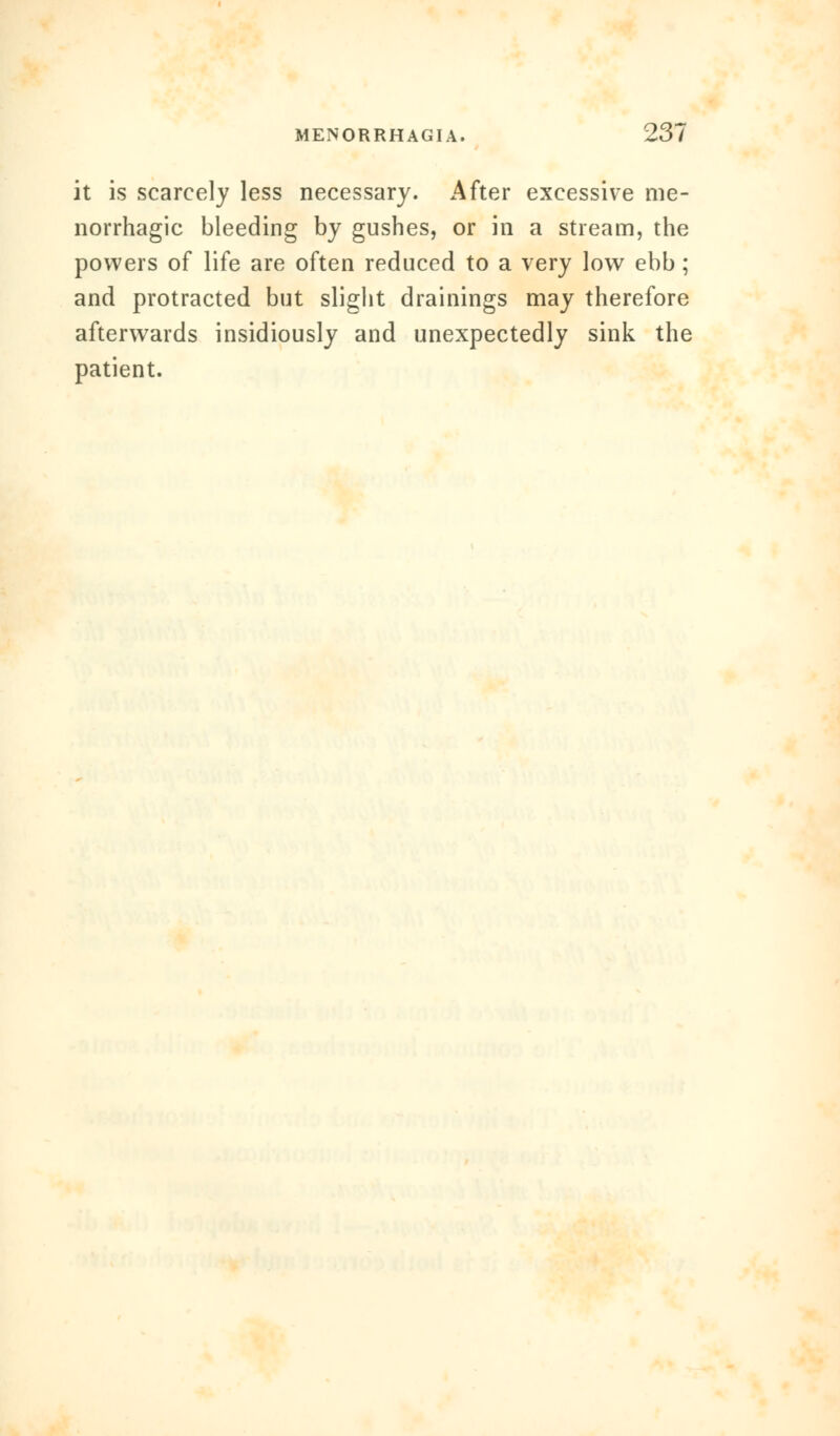 it is scarcely less necessary. After excessive me- norrhagic bleeding by gushes, or in a stream, the powers of life are often reduced to a very low ebb; and protracted but slight drainings may therefore afterwards insidiously and unexpectedly sink the patient.