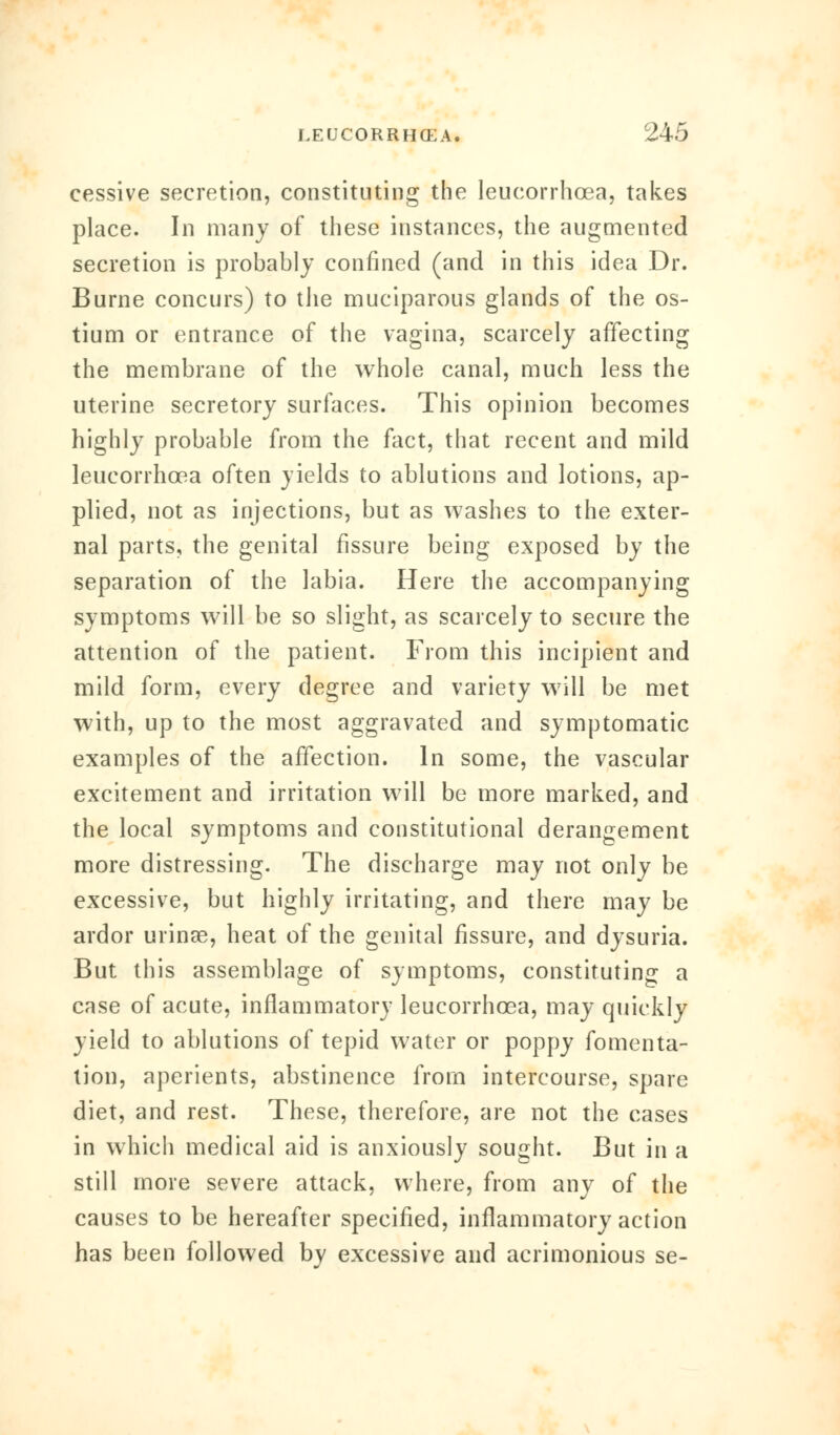 cessive secretion, constituting the leucorrhcea, takes place. In many of these instances, the augmented secretion is probably confined (and in this idea Dr. Burne concurs) to the muciparous glands of the os- tium or entrance of the vagina, scarcely affecting the membrane of the whole canal, much less the uterine secretory surfaces. This opinion becomes highly probable from the fact, that recent and mild leucorrhcea often yields to ablutions and lotions, ap- plied, not as injections, but as washes to the exter- nal parts, the genital fissure being exposed by the separation of the labia. Here the accompanying symptoms will be so slight, as scarcely to secure the attention of the patient. From this incipient and mild form, every degree and variety will be met with, up to the most aggravated and symptomatic examples of the affection. In some, the vascular excitement and irritation will be more marked, and the local symptoms and constitutional derangement more distressing. The discharge may not only be excessive, but highly irritating, and there may be ardor urinse, heat of the genital fissure, and dysuria. But this assemblage of symptoms, constituting a case of acute, inflammatory leucorrhcea, may quickly yield to ablutions of tepid water or poppy fomenta- tion, aperients, abstinence from intercourse, spare diet, and rest. These, therefore, are not the cases in which medical aid is anxiously sought. But in a still more severe attack, where, from any of the causes to be hereafter specified, inflammatory action has been followed by excessive and acrimonious se-