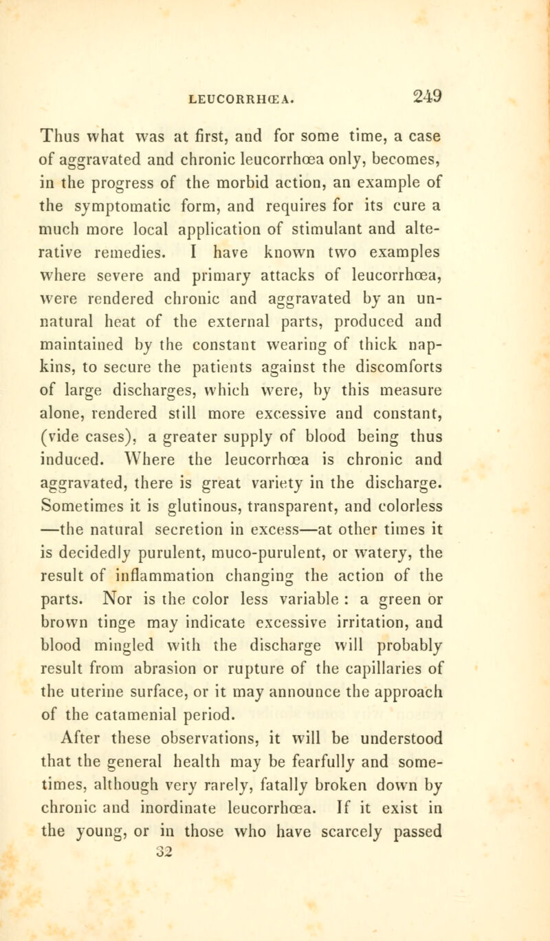 Thus what was at first, and for some time, a case of aggravated and chronic leucorrhoea only, becomes, in the progress of the morbid action, an example of the symptomatic form, and requires for its cure a much more local application of stimulant and alte- rative remedies. I have known two examples where severe and primary attacks of leucorrhoea, were rendered chronic and aggravated by an un- natural heat of the external parts, produced and maintained by the constant wearing of thick nap- kins, to secure the patients against the discomforts of large discharges, which were, by this measure alone, rendered still more excessive and constant, (vide cases), a greater supply of blood being thus induced. Where the leucorrhoea is chronic and aggravated, there is great variety in the discharge. Sometimes it is glutinous, transparent, and colorless —the natural secretion in excess—at other times it is decidedly purulent, muco-purulent, or watery, the result of inflammation changing the action of the parts. Nor is the color less variable : a green or brown tinge may indicate excessive irritation, and blood mingled with the discharge will probably result from abrasion or rupture of the capillaries of the uterine surface, or it may announce the approach of the catamenial period. After these observations, it will be understood that the general health may be fearfully and some- times, although very rarely, fatally broken down by chronic and inordinate leucorrhoea. If it exist in the young, or in those who have scarcely passed 32