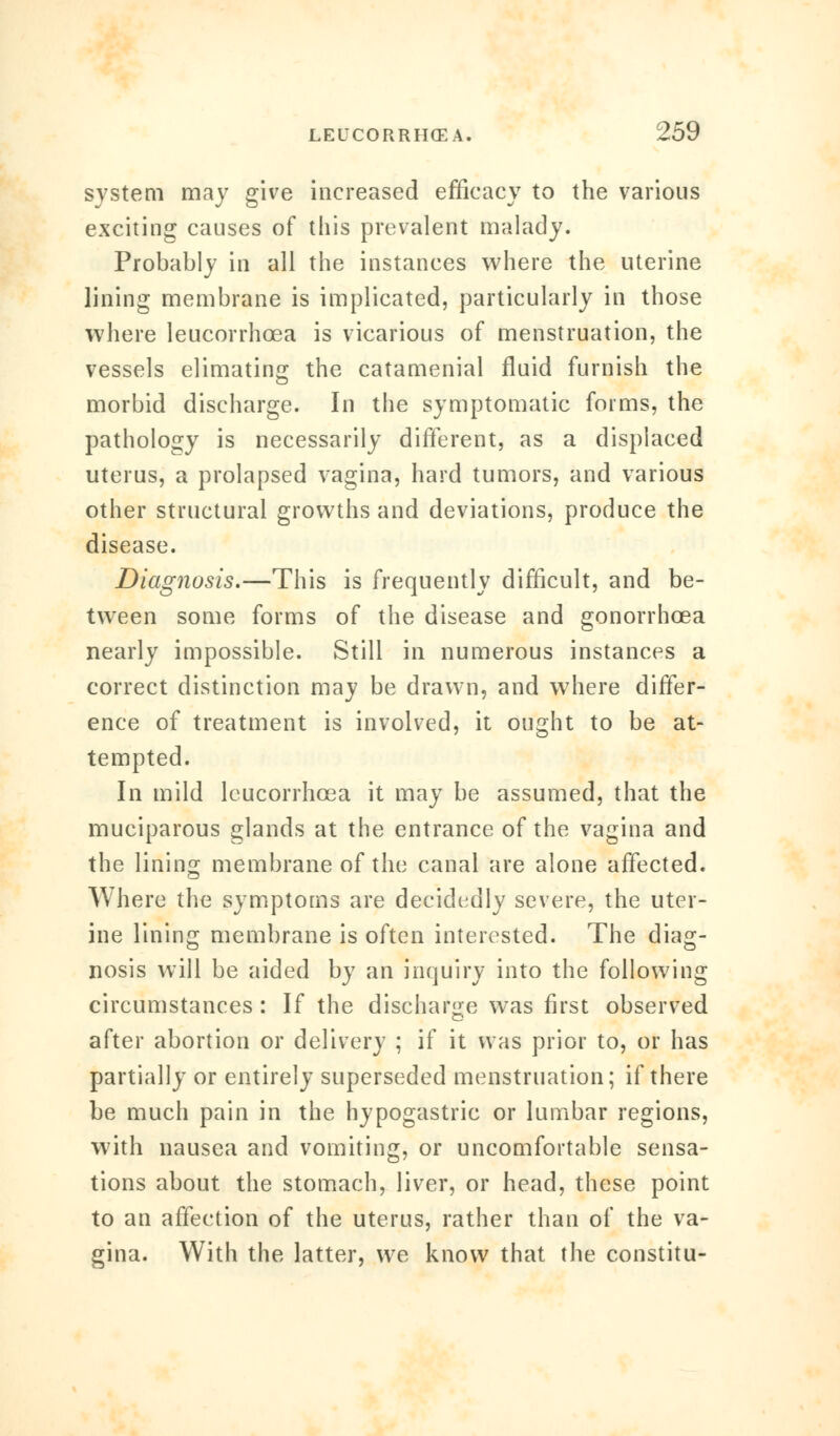 system may give increased efficacy to the various exciting causes of this prevalent malady. Probably in all the instances where the uterine lining membrane is implicated, particularly in those where leucorrhcea is vicarious of menstruation, the vessels elimating the catamenial fluid furnish the morbid discharge. In the symptomatic forms, the pathology is necessarily different, as a displaced uterus, a prolapsed vagina, hard tumors, and various other structural growths and deviations, produce the disease. Diagnosis.—This is frequently difficult, and be- tween some forms of the disease and gonorrhoea nearly impossible. Still in numerous instances a correct distinction may be drawn, and where differ- ence of treatment is involved, it ought to be at- tempted. In mild leucorrhcea it may be assumed, that the muciparous glands at the entrance of the vagina and the lining membrane of the canal are alone affected. Where the symptoms are decidedly severe, the uter- ine lining membrane is often interested. The diag- nosis will be aided by an inquiry into the following circumstances : If the discharge was first observed after abortion or delivery ; if it was prior to, or has partially or entirely superseded menstruation; if there be much pain in the hypogastric or lumbar regions, with nausea and vomiting, or uncomfortable sensa- tions about the stomach, liver, or head, these point to an affection of the uterus, rather than of the va- gina. With the latter, we know that the constitu-