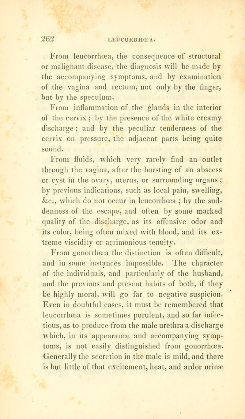 From leucorrhcea, the consequence of structural or malignant disease, the diagnosis will be made by the accompanying symptoms, and by examination of the vagina and rectum, not only by the finger, but by the speculum. From inflammation of the glands in the interior of the cervix; by the presence of the white creamy discharge ; and by the peculiar tenderness of the cervix on pressure, the adjacent parts being quite sound. From fluids, which very rarely find an outlet through the vagina, after the bursting of an abscess or cyst in the ovary, uterus, or surrounding organs ; by previous indications, such as local pain, swelling, &c, which do not occur in leucorrhcea ; by the sud- denness of the escape, and often by some marked quality of the discharge, as its offensive odor and its color, being often mixed with blood, and its ex- treme viscidity or acrimonious tenuity. From gonorrhoea the distinction is often difficult, and in some instances impossible. The character of the individuals, and particularly of the husband, and the previous and present habits of both, if they be highly moral, will go far to negative suspicion. Even in doubtful cases, it must be remembered that leucorrhcea is sometimes purulent, and so far infec- tious, as to produce from the male urethra a discharge which, in its appearance and accompanying symp- toms, is not easily distinguished from gonorrhoea. Generally the secretion in the male is mild, and there is but little of that excitement, heat, and ardor urinae