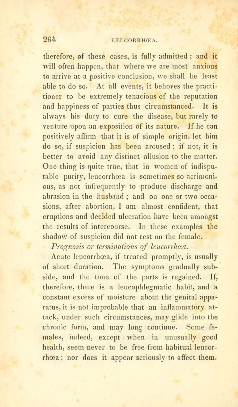 therefore, of these cases, is fully admitted ; and it will often happen, that where we are most anxious to arrive at a positive conclusion, we shall be least able to do so. At all events, it behoves the practi- tioner to be extremely tenacious of the reputation and happiness of parties thus circumstanced. It is always his duty to cure the disease, but rarely to venture upon an exposition of its nature. If he can positively affirm that it is of simple origin, let him do so, if suspicion has been aroused ; if not, it is better to avoid any distinct allusion to the matter. One thing is quite true, that in women of indispu- table purity, leucorrhcea is sometimes so acrimoni- ous, as not infrequently to produce discharge and abrasion in the husband ; and on one or two occa- sions, after abortion, I am almost confident, that eruptions and decided ulceration have been amongst the results of intercourse. In these examples the shadow of suspicion did not rest on the female. Prognosis or terminations of leucorrhcea. Acute leucorrhcea, if treated promptly, is usually of short duration. The symptoms gradually sub- side, and the tone of the parts is regained. If, therefore, there is a leucophlegmatic habit, and a constant excess of moisture about the genital appa- ratus, it is not improbable that an inflammatory at- tack, under such circumstances, may glide into the chronic form, and may long continue. Some fe- males, indeed, except when in unusually good health, seem never to be free from habitual leucor- rhcea ; nor does it appear seriously to affect them.