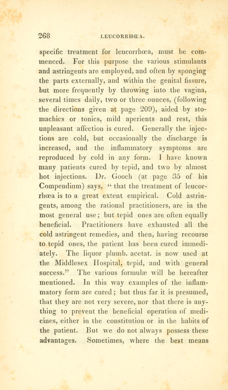 specific treatment for leucorrhoea, must be com- menced. For this purpose the various stimulants and astringents are employed, and often by sponging the parts externally, and within the genital fissure, but more frequently by throwing into the vagina, several times daily, two or three ounces, (following the directions given at page 209), aided by sto- machics or tonics, mild aperients and rest, this unpleasant affection is cured. Generally the injec- tions are cold, but occasionally the discharge is increased, and the inflammatory symptoms are reproduced by cold in any form. I have known many patients cured by tepid, and two by almost hot injections. Dr. Gooch (at page 35 of his Compendium) says,  that the treatment of leucor- rhoea is to a great extent empirical. Cold astrin- gents, among the rational practitioners, are in the most general use; but tepid ones are often equally beneficial. Practitioners have exhausted all the cold astringent remedies, and then, having recourse to tepid ones, the patient has been cured immedi- ately. The liquor plumb, acetat. is now used at the Middlesex Hospital, tepid, and with general success. The various formula? will be hereafter mentioned. In this way examples of the inflam- matory form are cured ; but thus far it is presumed, that they are not very severe, nor that there is any- thing to prevent the beneficial operation of medi- cines, either in the constitution or in the habits of the patient. But we do not always possess these advantages. Sometimes, where the best means