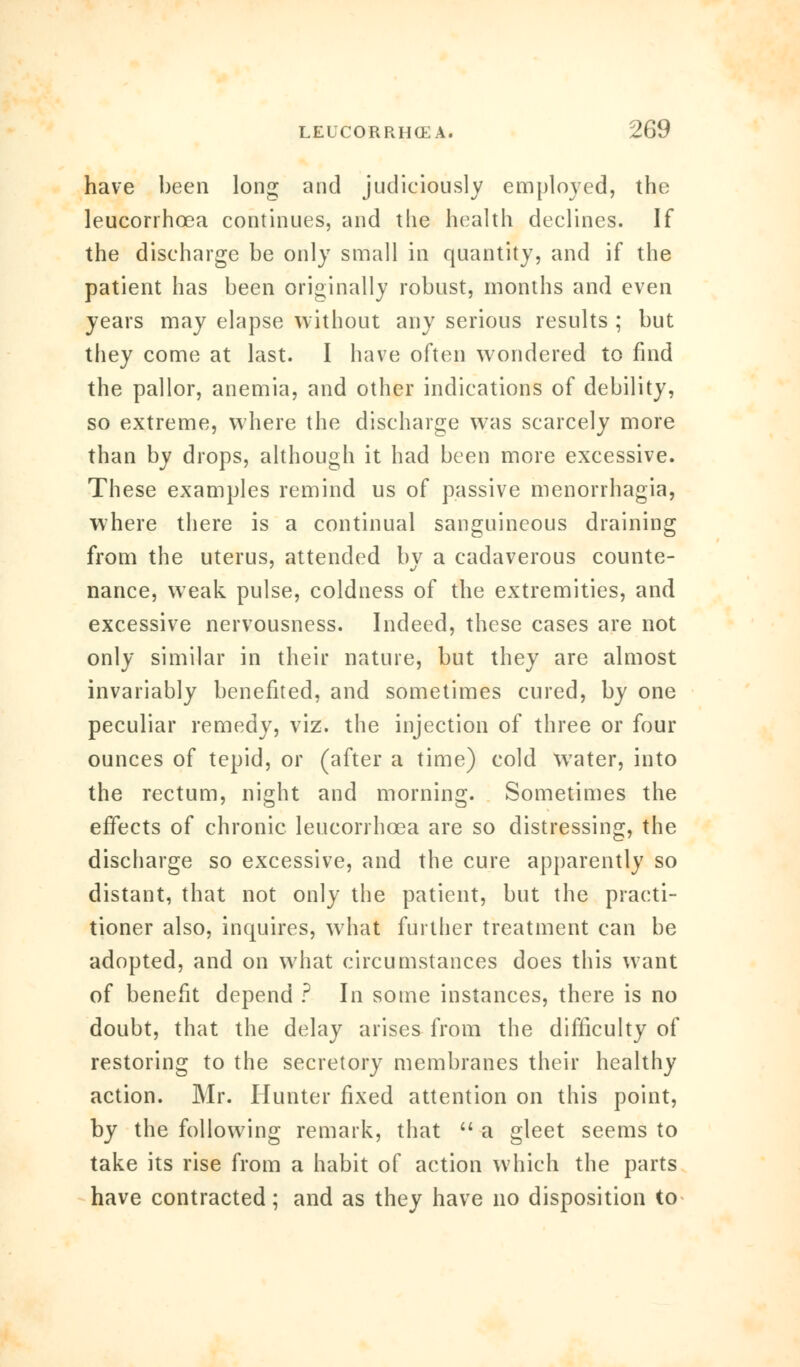 have been long and judiciously employed, the leucorrhoea continues, and the health declines. If the discharge be only small in quantity, and if the patient has been originally robust, months and even years may elapse without any serious results ; but they come at last. I have often wondered to find the pallor, anemia, and other indications of debility, so extreme, where the discharge was scarcely more than by drops, although it had been more excessive. These examples remind us of passive menorrhagia, where there is a continual sanguineous draining from the uterus, attended by a cadaverous counte- nance, weak pulse, coldness of the extremities, and excessive nervousness. Indeed, these cases are not only similar in their nature, but they are almost invariably benefited, and sometimes cured, by one peculiar remedy, viz. the injection of three or four ounces of tepid, or (after a time) cold water, into the rectum, night and morning. Sometimes the effects of chronic leucorrhoea are so distressing, the discharge so excessive, and the cure apparently so distant, that not only the patient, but the practi- tioner also, inquires, what further treatment can be adopted, and on what circumstances does this want of benefit depend ? In some instances, there is no doubt, that the delay arises from the difficulty of restoring to the secretory membranes their healthy action. Mr. Hunter fixed attention on this point, by the following remark, that  a gleet seems to take its rise from a habit of action which the parts have contracted; and as they have no disposition to