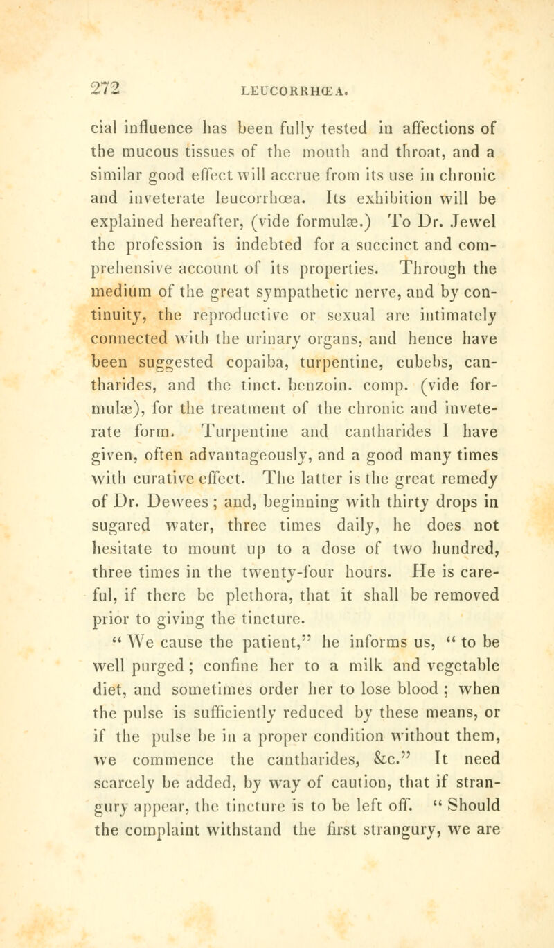 cial influence has been fully tested in affections of the mucous tissues of the mouth and throat, and a similar good effect will accrue from its use in chronic and inveterate leucorrhcea. Its exhibition will be explained hereafter, (vide formulae.) To Dr. Jewel the profession is indebted for a succinct and com- prehensive account of its properties. Through the medium of the great sympathetic nerve, and by con- tinuity, the reproductive or sexual are intimately connected with the urinary organs, and hence have been suggested copaiba, turpentine, cubebs, can- tharides, and the tinct. benzoin, comp. (vide for- mulae), for the treatment of the chronic and invete- rate form. Turpentine and cantharides I have given, often advantageously, and a good many times with curative effect. The latter is the great remedy of Dr. Dewees ; and, beginning with thirty drops in sugared water, three times daily, he does not hesitate to mount up to a dose of two hundred, three times in the twenty-four hours. He is care- ful, if there be plethora, that it shall be removed prior to giving the tincture.  We cause the patient, he informs us,  to be well purged ; confine her to a milk and vegetable diet, and sometimes order her to lose blood ; when the pulse is sufficiently reduced by these means, or if the pulse be in a proper condition without them, we commence the cantharides, &c. It need scarcely be added, by wray of caution, that if stran- gury appear, the tincture is to be left off.  Should the complaint withstand the first strangury, we are