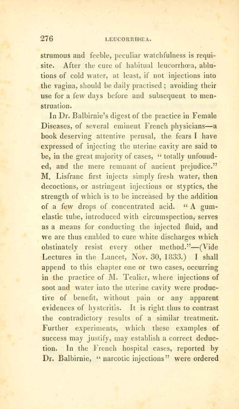 strumous and feeble, peculiar watchfulness is requi- site. After the cure of habitual leucorrhoea, ablu- tions of cold water, at least, if not injections into the vagina, should be daily practised ; avoiding their use for a few days before and subsequent to men- struation. In Dr. Balbirnie's digest of the practice in Female Diseases, of several eminent French physicians—a book deserving attentive perusal, the fears I have expressed of injecting the uterine cavity are said to be, in the great majority of cases,  totally unfound- ed, and the mere remnant of ancient prejudice. M. Lisfranc first injects simply fresh water, then decoctions, or astringent injections or styptics, the strength of which is to be increased by the addition of a few drops of concentrated acid.  A gum- elastic tube, introduced with circumspection, serves as a means for conducting the injected fluid, and we are thus enabled to cure white discharges which obstinately resist every other method.—(Vide Lectures in the Lancet, Nov. 30, 1833.) I shall append to this chapter one or two cases, occurring in the practice of M. Tealier, where injections of soot and water into the uterine cavity were produc- tive of benefit, without pain or any apparent evidences of hysteritis. It is right thus to contrast the contradictory results of a similar treatment. Further experiments, which these examples of success may justify, may establish a correct deduc- tion. In the French hospital cases, reported by Dr. Balbirnie,  narcotic injections were ordered