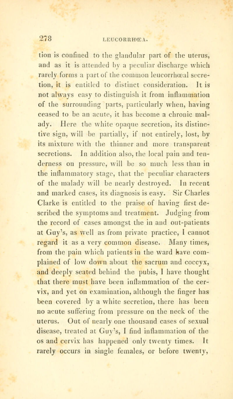 tion is confined to the glandular part of the uterus, and as it is attended by a peculiar discharge which rarely forms a part of the common leucorrhceal secre- tion, it is entitled to distinct consideration. It is not always easy to distinguish it from inflammation of the surrounding parts, particularly when, having ceased to be an acute, it has become a chronic mal- ady. Here the white opaque secretion, its distinc- tive sign, will be partially, if not entirely, lost, by its mixture with the thinner and more transparent secretions. In addition also, the local pain and ten- derness on pressure, will be so much less than in the inflammatory stage, that the peculiar characters of the malady will be nearly destroyed. In recent and marked cases, its diagnosis is easy. Sir Charles Clarke is entitled to the praise of having first de- scribed the symptoms and treatment. Judging from the record of cases amongst the in and out-patients at Guy's, as well as from private practice, I cannot regard it as a very common disease. Many times, from the pain which patients in the ward have com- plained of low down about the sacrum and coccyx, and deeply seated behind the pubis, I have thought that there must have been inflammation of the cer- vix, and yet on examination, although the finger has been covered by a white secretion, there has been no acute suffering from pressure on the neck of the uterus. Out of nearly one thousand cases of sexual disease, treated at Guy's, I find inflammation of the os and cervix has happened only twenty times. It rarely occurs in single females, or before twenty,