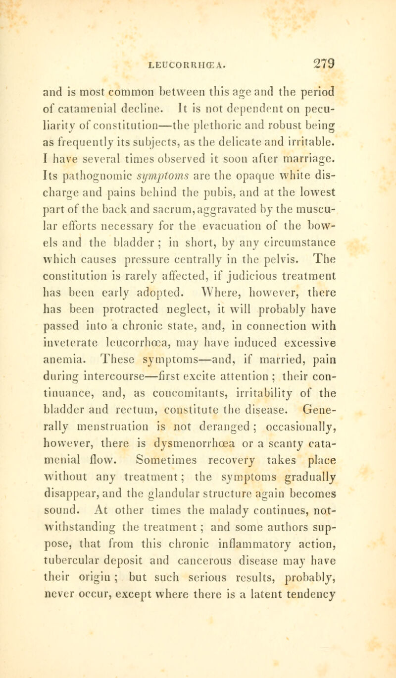 and is most common between this age and the period of catamenial decline. It is not dependent on pecu- liarity of constitution—the plethoric and robust being as frequently its subjects, as the delicate and irritable. I have several times observed it soon after marriage. Its pathognomic symptoms are the opaque white dis- charge and pains behind the pubis, and at the lowest part of the back and sacrum, aggravated by the muscu- lar efforts necessary for the evacuation of the bow- els and the bladder ; in short, by any circumstance which causes pressure centrally in the pelvis. The constitution is rarely affected, if judicious treatment has been early adopted. Where, however, there has been protracted neglect, it will probably have passed into a chronic state, and, in connection with inveterate leucorrhcea, may have induced excessive anemia. These symptoms—and, if married, pain during intercourse—first excite attention ; their con- tinuance, and, as concomitants, irritability of the bladder and rectum, constitute the disease. Gene- rally menstruation is not deranged ; occasionally, however, there is dysmenorrhcea or a scanty cata- menial flow. Sometimes recovery takes place without any treatment; the symptoms gradually disappear, and the glandular structure again becomes sound. At other times the malady continues, not- withstanding the treatment; and some authors sup- pose, that from this chronic inflammatory action, tubercular deposit and cancerous disease may have their origin ; but such serious results, probably, never occur, except where there is a latent tendency