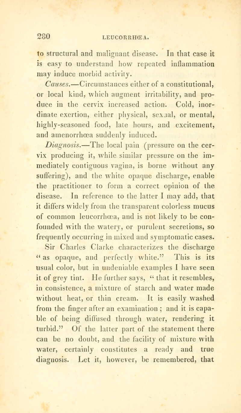 to structural and malignant disease. In that case it is easy to understand how repeated inflammation may induce morbid activity. Causes.—Circumstances either of a constitutional, or local kind, which augment irritability, and pro- duce in the cervix increased action. Cold, inor- dinate exertion, either physical, sexjal, or mental, highly-seasoned food, late hours, and excitement, and amenorrhcea suddenly induced. Diagnosis.—The local pain (pressure on the cer- vix producing it, while similar pressure on the im- mediately contiguous vagina, is borne without any suffering), and the white opaque discharge, enable the practitioner to form a correct opinion of the disease. In reference to the latter I may add, that it differs widely from the transparent colorless mucus of common leucorrhcea, and is not likely to be con- founded with the watery, or purulent secretions, so frequently occurring in mixed and symptomatic cases. Sir Charles Clarke characterizes the discharge  as opaque, and perfectly white. This is its usual color, but in undeniable examples I have seen it of grey tint. He further says,  that it resembles, in consistence, a mixture of starch and water made without heat, or thin cream. It is easily washed from the finger after an examination ; and it is capa- ble of being diffused through water, rendering it turbid. Of the latter part of the statement there can be no doubt, and the facility of mixture with water, certainly constitutes a ready and true diaguosis. Let it, however, be remembered, that