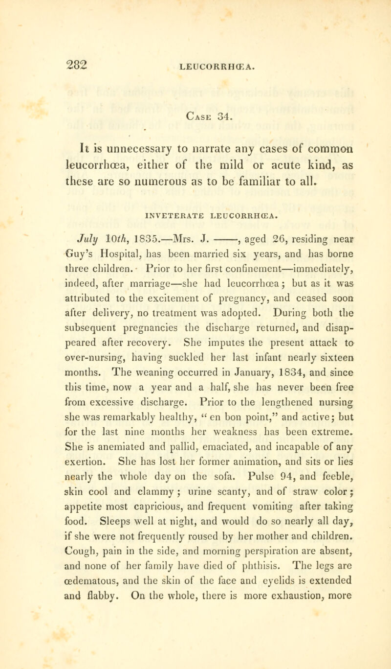 Case 34. It is unnecessary to narrate any cases of common leucorrhcea, either of the mild or acute kind, as these are so numerous as to be familiar to all- INVETERATE LEUCORRHCEA. July 10th, 1835.—Mrs. J. , aged 26, residing near Guy's Hospital, has been married six years, and has borne three children. Prior to her first confinement—immediately, indeed, after marriage—she had leucorrhcea; but as it was attributed to the excitement of pregnancy, and ceased soon after delivery, no treatment was adopted. During both the subsequent pregnancies the discharge returned, and disap- peared after recovery. She imputes the present attack to- over-nursing, having suckled her last infant nearly sixteen months. The weaning occurred in January, 1834, and since this time, now a year and a half, she has never been free from excessive discharge. Prior to the lengthened nursing she was remarkably healthy,  en bon point, and active; but for the last nine months her weakness has been extreme. She is anemiated and pallid, emaciated, and incapable of any exertion. She has lost her former animation, and sits or lies nearly the whole day on the sofa. Pulse 94, and feeble, skin cool and clammy ; urine scanty, and of straw color; appetite most capricious, and frequent vomiting after taking food. Sleeps well at night, and would do so nearly all day, if she were not frequently roused by her mother and children. Cough, pain in the side, and morning perspiration are absent, and none of her family have died of phthisis. The legs are cedematous, and the skin of the face and eyelids is extended and flabby. On the whole, there is more exhaustion, more