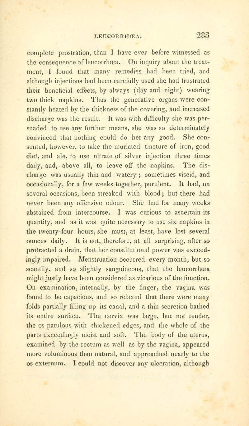 complete prostration, than I have ever before witnessed as the consequence of leucorrhoea. On inquiry about the treat- ment, I found that many remedies had been tried, and although injections had been carefully used she had frustrated their beneficial effects, by always (day and night) wearing two thick napkins. Thus the generative organs were con- stantly heated by the thickness of the covering, and increased discharge was the result. It was with difficulty she was per- suaded to use any further means, she was so determinately convinced that nothing could do her any good. She con- sented, however, to take the muriated tincture of iron, good diet, and ale, to use nitrate of silver injection three times daily, and, above all, to leave off the napkins. The dis- charge was usually thin and watery ; sometimes viscid, and occasionally, for a few weeks together, purulent. It had, on several occasions, been streaked with blood; but there had never been any offensive odour. She had for many weeks abstained from intercourse. I was curious to ascertain its quantity, and as it was quite necessary to use six napkins in the twenty-four hours, she must, at least, have lost several ounces daily. It is not, therefore, at all surprising, after so protracted a drain, that her constitutional power was exceed- ingly impaired. Menstruation occurred every month, but so scantily, and so slightly sanguineous, that the leucorrhoea might justly have been considered as vicarious of the function. On examination, internally, by the finger, the vagina was found to be capacious, and so relaxed that there were many folds partially filling up its canal, and a thin secretion bathed its entire surface. The cervix was large, but not tender, the os patulous with thickened edges, and the whole of the parts exceedingly moist and soft. The body of the uterus, examined by the rectum as well as by the vagina, appeared more voluminous than natural, and approached nearly to the os externum. I could not discover any ulceration, although