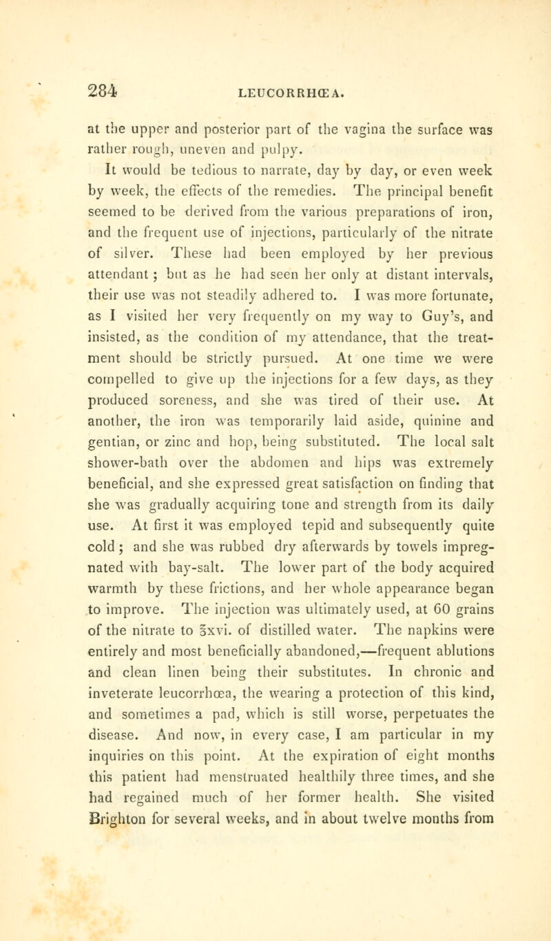 at the upper and posterior part of the vagina the surface was rather rough, uneven and pulpy. It would be tedious to narrate, day by day, or even week by week, the effects of the remedies. The principal benefit seemed to be derived from the various preparations of iron, and the frequent use of injections, particularly of the nitrate of silver. These had been employed by her previous attendant ; but as he had seen her only at distant intervals, their use was not steadily adhered to. I was more fortunate, as I visited her very frequently on my way to Guy's, and insisted, as the condition of my attendance, that the treat- ment should be strictly pursued. At one time we were compelled to give up the injections for a (e\v days, as they produced soreness, and she was tired of their use. At another, the iron was temporarily laid aside, quinine and gentian, or zinc and hop, being substituted. The local salt shower-bath over the abdomen and hips was extremely beneficial, and she expressed great satisfaction on finding that she was gradually acquiring tone and strength from its daily use. At first it was employed tepid and subsequently quite cold; and she was rubbed dry afterwards by towels impreg- nated with bay-salt. The lower part of the body acquired warmth by these frictions, and her whole appearance began to improve. The injection was ultimately used, at 60 grains of the nitrate to Sxvi. of distilled water. The napkins were entirely and most beneficially abandoned,—frequent ablutions and clean linen being their substitutes. In chronic and inveterate leucorrboea, the wearing a protection of this kind, and sometimes a pad, which is still worse, perpetuates the disease. And now, in every case, I am particular in my inquiries on this point. At the expiration of eight months this patient had menstruated healthily three times, and she had regained much of her former health. She visited Brighton for several weeks, and in about twelve months from