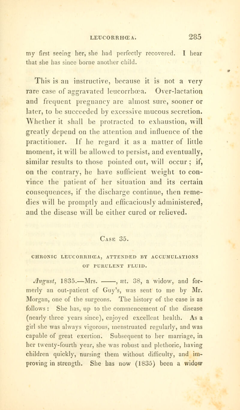my first seeing her, she had perfectly recovered. I hear that she has since borne another child. This is an instructive, because it is not a very rare case of aggravated leucorrhcea. Over-lactation and frequent pregnancy are almost sure, sooner or later, to be succeeded by excessive mucous secretion. Whether it shall be protracted to exhaustion, will greatly depend on the attention and influence of the practitioner. If he regard it as a matter of little moment, it will be allowed to persist, and eventually, similar results to those pointed out, will occur ; if, on the contrary, he have sufficient weight to con- vince the patient of her situation and its certain consequences, if the discharge continue, then reme- dies will be promptly and efficaciously administered, and the disease will be either cured or relieved. Case 35. chronic leucorrhcea, attended by accumulations of purulent fluid. August, 1835.—Mrs. , aet. 38, a widow, and for- merly an out-patient of Guy's, was sent to me by Mr. Morgan, one of the surgeons. The history of the case is as follows : She has, up to the commencement of the disease (nearly three years since), enjoyed excellent health. As a girl she was always vigorous, menstruated regularly, and was capable of great exertion. Subsequent to her marriage, in her twenty-fourth year, she was robust and plethoric, having children quickly, nursing them without difficulty, and im- proving in strength. She has now (1835) been a widow