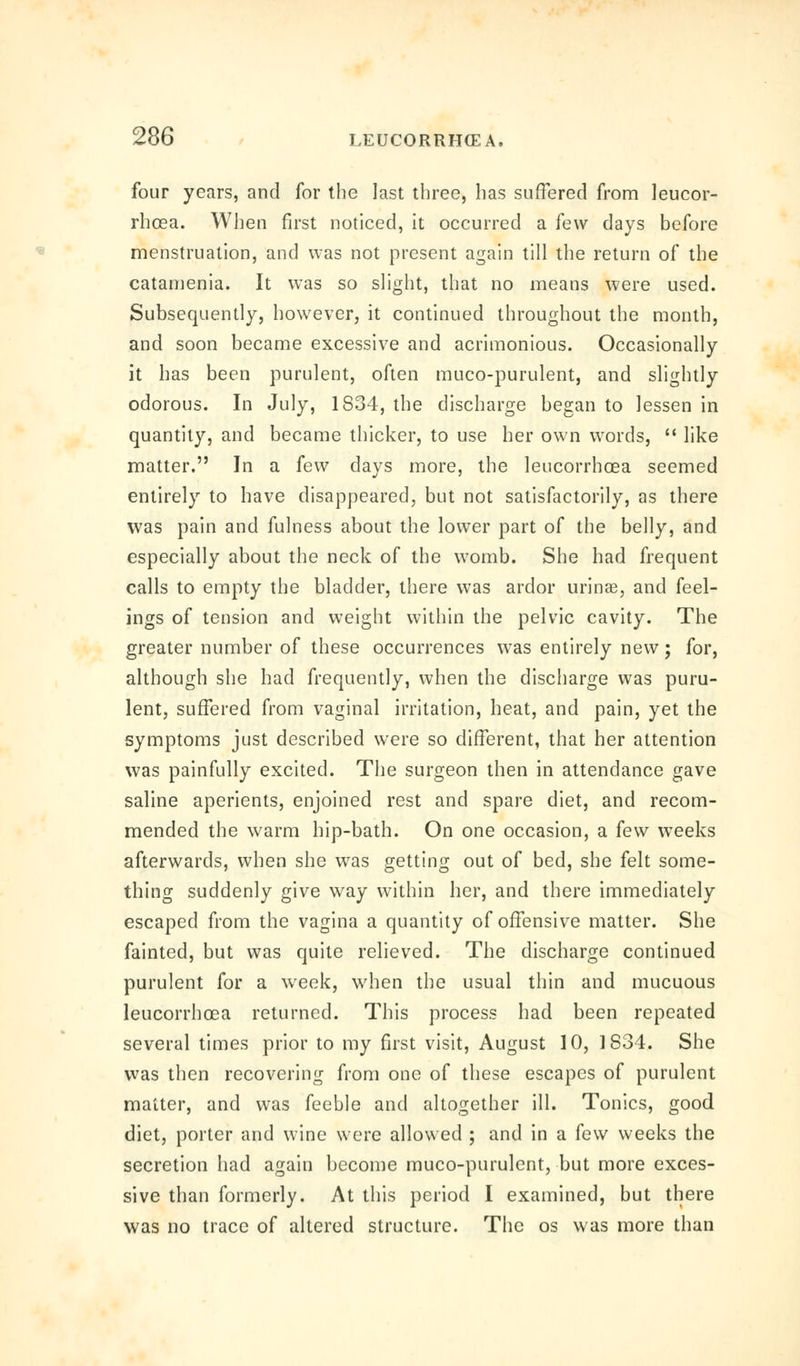 four years, and for the last three, has suffered from leucor- rhoea. When first noticed, it occurred a few days before menstruation, and was not present again till the return of the catamenia. It was so slight, that no means were used. Subsequently, however, it continued throughout the month, and soon became excessive and acrimonious. Occasionally it has been purulent, often muco-purulent, and slightly odorous. In July, 1834, the discharge began to lessen in quantity, and became thicker, to use her own words,  like matter. In a few days more, the leucorrhoea seemed entirely to have disappeared, but not satisfactorily, as there was pain and fulness about the lower part of the belly, and especially about the neck of the womb. She had frequent calls to empty the bladder, there was ardor urinae, and feel- ings of tension and weight within the pelvic cavity. The greater number of these occurrences was entirely new; for, although she had frequently, when the discharge was puru- lent, suffered from vaginal irritation, heat, and pain, yet the symptoms just described were so different, that her attention was painfully excited. The surgeon then in attendance gave saline aperients, enjoined rest and spare diet, and recom- mended the warm hip-bath. On one occasion, a few weeks afterwards, when she was getting out of bed, she felt some- thing suddenly give way within her, and there immediately escaped from the vagina a quantity of offensive matter. She fainted, but was quite relieved. The discharge continued purulent for a week, when the usual thin and mucuous leucorrhcea returned. This process had been repeated several times prior to my first visit, August 10, 1834. She was then recovering from one of these escapes of purulent matter, and was feeble and altogether ill. Tonics, good diet, porter and wine were allowed ; and in a few weeks the secretion had again become muco-purulent, but more exces- sive than formerly. At this period I examined, but there was no trace of altered structure. The os was more than